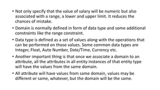 • Not only specify that the value of salary will be numeric but also
associated with a range, a lower and upper limit. It reduces the
chances of mistake.
• Domain is normally defined in form of data type and some additional
constraints like the range constraint.
• Data type is defined as a set of values along with the operations that
can be performed on those values. Some common data types are
Integer, Float, Auto Number, Date/Time, Currency etc.
• Another important thing is that once we associate a domain to an
attribute, all the attributes in all entity instances of that entity type
will have the values from the same domain.
• All attribute will have values from same domain, values may be
different or same, whatever, but the domain will be the same.
 