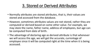 3. Stored or Derived Attributes
• Normally attributes are stored attributes, that is, their values are
stored and accessed from the database.
• However, sometimes attributes values are not stored, rather they are
computed or derived based on some other value. For example, we
may store the name, father name, address of employees, but age can
be computed from date of birth.
• The advantage of declaring age as derived attribute is that whenever
we will access the age, we will get the accurate, currentage of
employee since it will be computed right at the time when it is being
accessed.
 