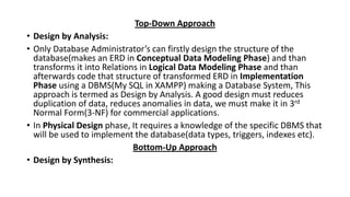 Top-Down Approach
• Design by Analysis:
• Only Database Administrator’s can firstly design the structure of the
database(makes an ERD in Conceptual Data Modeling Phase) and than
transforms it into Relations in Logical Data Modeling Phase and than
afterwards code that structure of transformed ERD in Implementation
Phase using a DBMS(My SQL in XAMPP) making a Database System, This
approach is termed as Design by Analysis. A good design must reduces
duplication of data, reduces anomalies in data, we must make it in 3rd
Normal Form(3-NF) for commercial applications.
• In Physical Design phase, It requires a knowledge of the specific DBMS that
will be used to implement the database(data types, triggers, indexes etc).
Bottom-Up Approach
• Design by Synthesis:
 