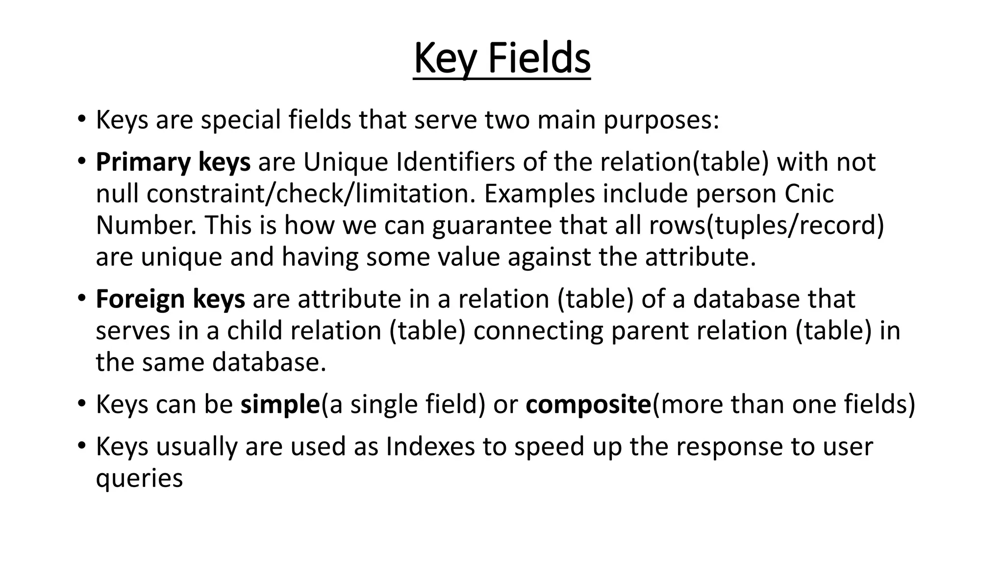 Key Fields
• Keys are special fields that serve two main purposes:
• Primary keys are Unique Identifiers of the relation(table) with not
null constraint/check/limitation. Examples include person Cnic
Number. This is how we can guarantee that all rows(tuples/record)
are unique and having some value against the attribute.
• Foreign keys are attribute in a relation (table) of a database that
serves in a child relation (table) connecting parent relation (table) in
the same database.
• Keys can be simple(a single field) or composite(more than one fields)
• Keys usually are used as Indexes to speed up the response to user
queries
 