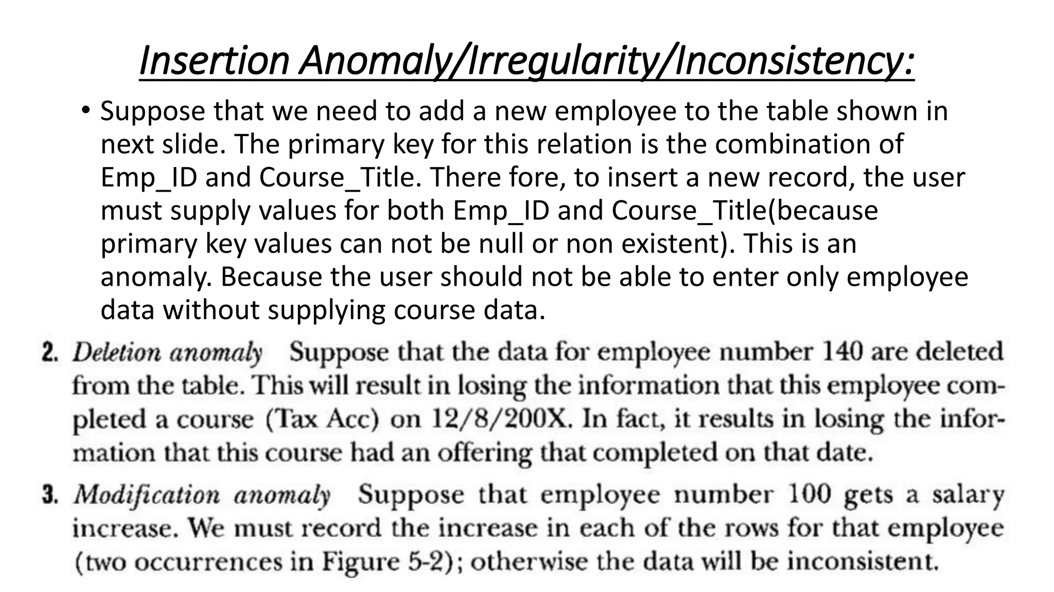 Insertion Anomaly/Irregularity/Inconsistency:
• Suppose that we need to add a new employee to the table shown in
next slide. The primary key for this relation is the combination of
Emp_ID and Course_Title. There fore, to insert a new record, the user
must supply values for both Emp_ID and Course_Title(because
primary key values can not be null or non existent). This is an
anomaly. Because the user should not be able to enter only employee
data without supplying course data.
 