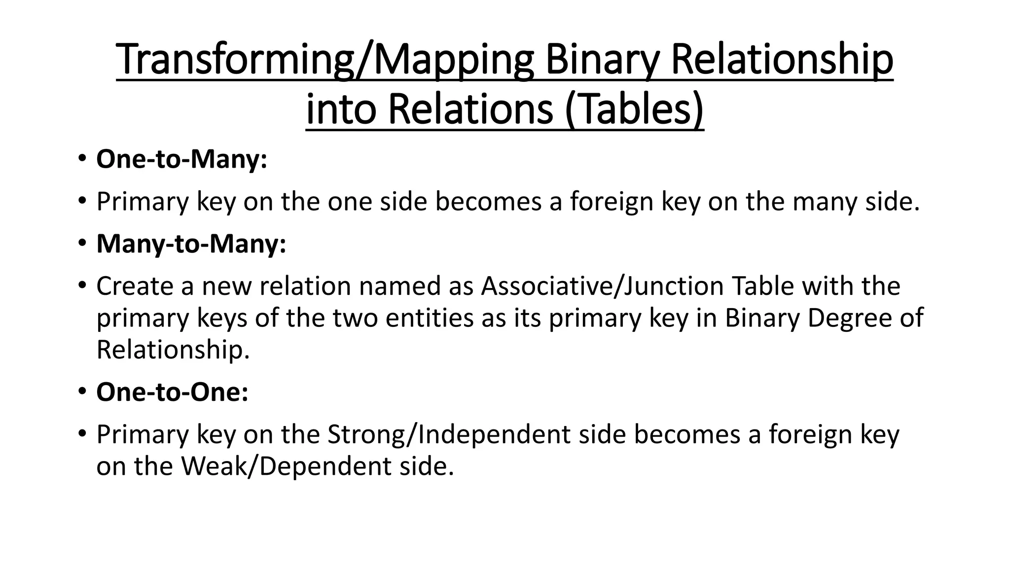 Transforming/Mapping Binary Relationship
into Relations (Tables)
• One-to-Many:
• Primary key on the one side becomes a foreign key on the many side.
• Many-to-Many:
• Create a new relation named as Associative/Junction Table with the
primary keys of the two entities as its primary key in Binary Degree of
Relationship.
• One-to-One:
• Primary key on the Strong/Independent side becomes a foreign key
on the Weak/Dependent side.
 