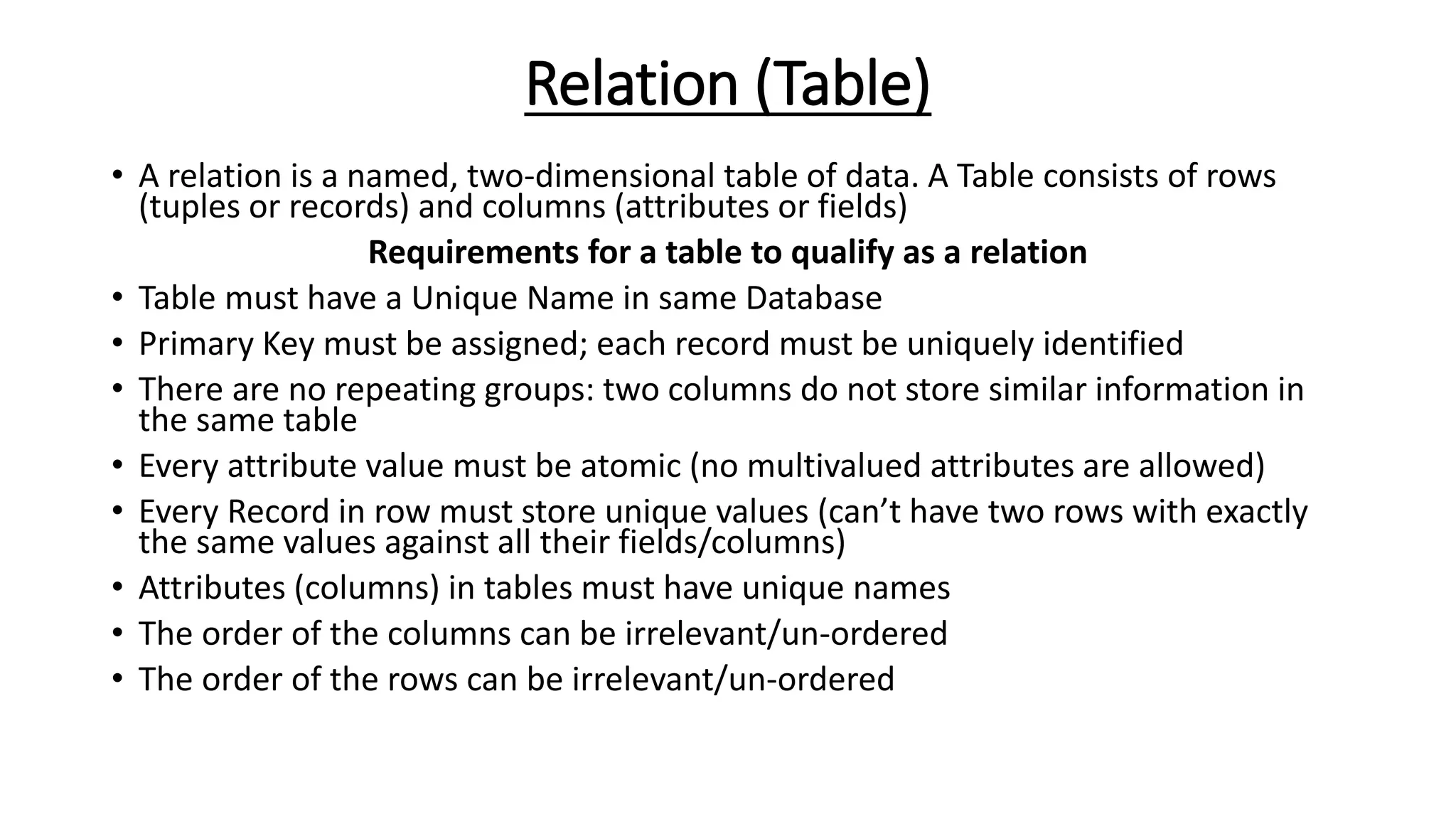 Relation (Table)
• A relation is a named, two-dimensional table of data. A Table consists of rows
(tuples or records) and columns (attributes or fields)
Requirements for a table to qualify as a relation
• Table must have a Unique Name in same Database
• Primary Key must be assigned; each record must be uniquely identified
• There are no repeating groups: two columns do not store similar information in
the same table
• Every attribute value must be atomic (no multivalued attributes are allowed)
• Every Record in row must store unique values (can’t have two rows with exactly
the same values against all their fields/columns)
• Attributes (columns) in tables must have unique names
• The order of the columns can be irrelevant/un-ordered
• The order of the rows can be irrelevant/un-ordered
 