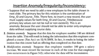 Insertion Anomaly/Irregularity/Inconsistency:
• Suppose that we need to add a new employee to the table shown in
next slide. The primary key for this relation is the combination of
Emp_ID and Course_Title. There fore, to insert a new record, the user
must supply values for both Emp_ID and Course_Title(because
primary key values can not be null or non existent). This is an
anomaly. Because the user should not be able to enter only employee
data without supplying course data.
 