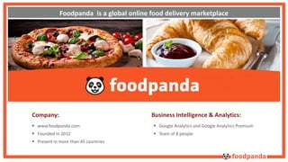 Foodpanda is a global online food delivery marketplace 
Company: 
 www.foodpanda.com 
 Founded in 2012 
 Present in more than 45 countries 
Business Intelligence & Analytics: 
 Google Analytics and Google Analytics Premium 
 Team of 8 people 
 