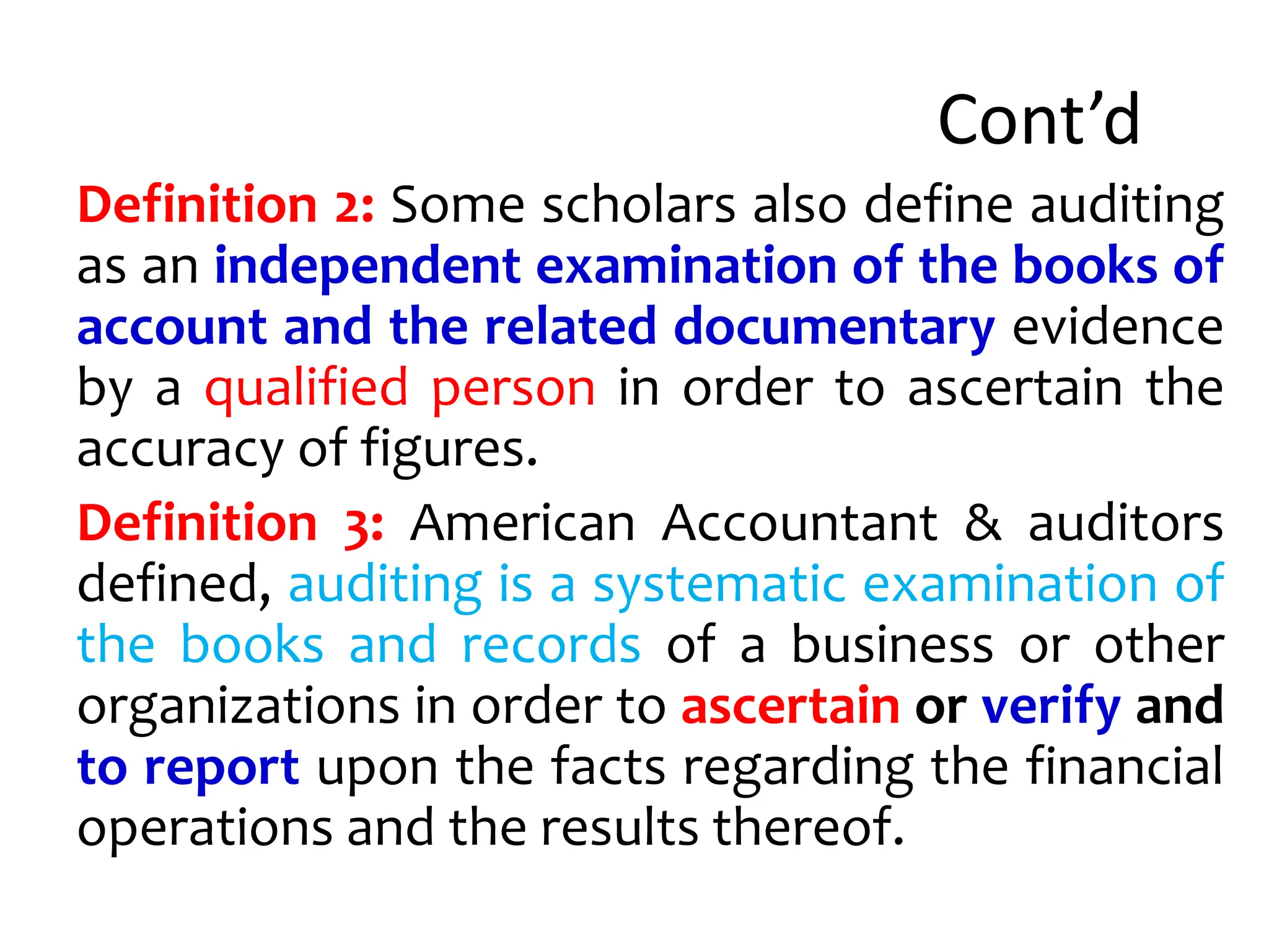 Cont’d
Definition 2: Some scholars also define auditing
as an independent examination of the books of
account and the related documentary evidence
by a qualified person in order to ascertain the
accuracy of figures.
Definition 3: American Accountant & auditors
defined, auditing is a systematic examination of
the books and records of a business or other
organizations in order to ascertain or verify and
to report upon the facts regarding the financial
operations and the results thereof.
 