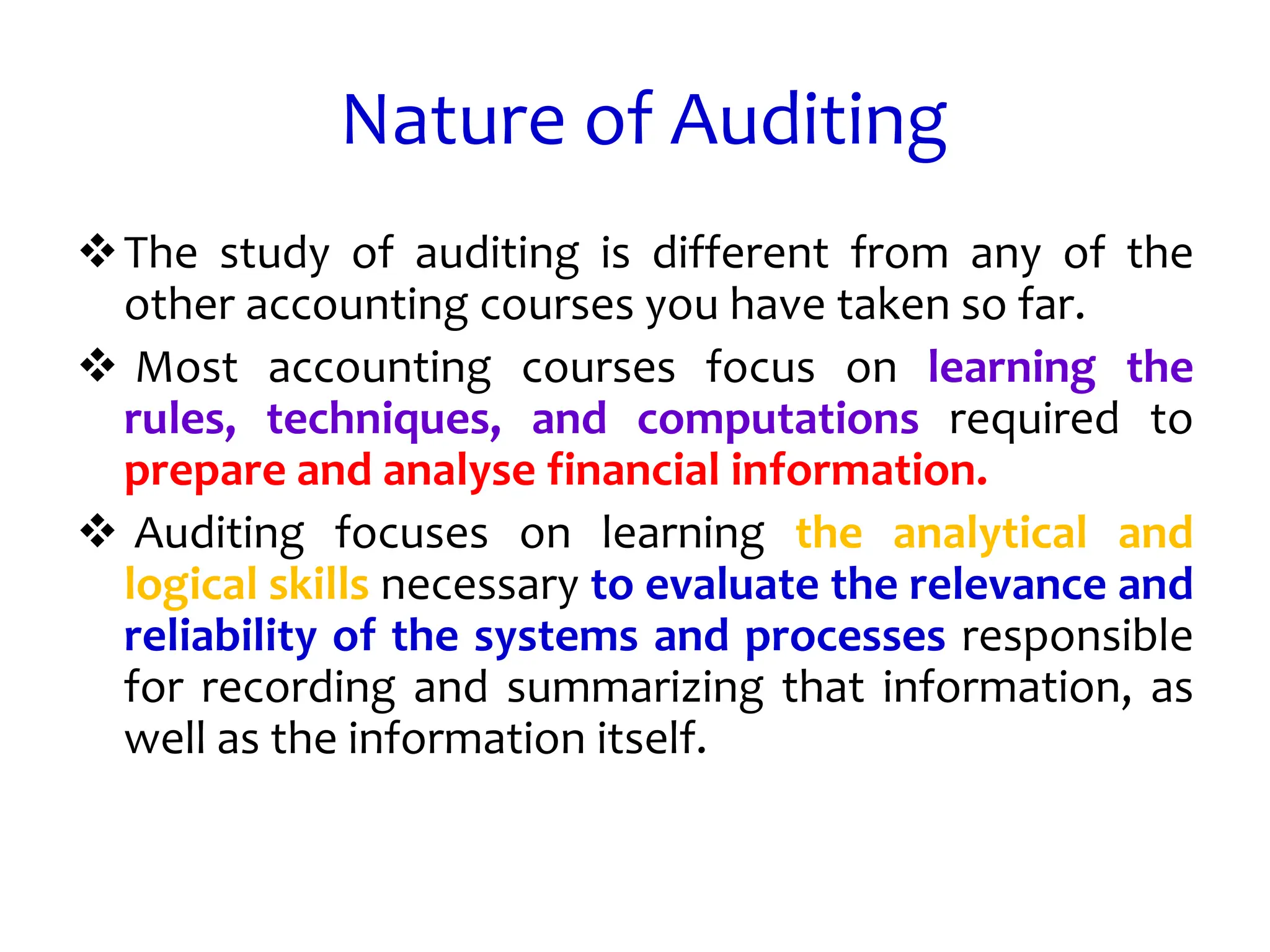 Nature of Auditing
The study of auditing is different from any of the
other accounting courses you have taken so far.
 Most accounting courses focus on learning the
rules, techniques, and computations required to
prepare and analyse financial information.
 Auditing focuses on learning the analytical and
logical skills necessary to evaluate the relevance and
reliability of the systems and processes responsible
for recording and summarizing that information, as
well as the information itself.
 