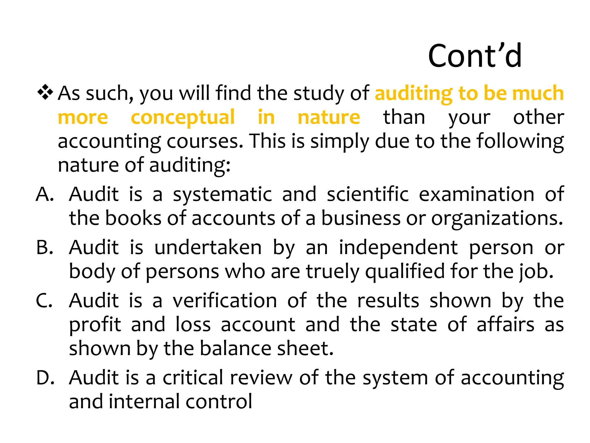 Cont’d
As such, you will find the study of auditing to be much
more conceptual in nature than your other
accounting courses. This is simply due to the following
nature of auditing:
A. Audit is a systematic and scientific examination of
the books of accounts of a business or organizations.
B. Audit is undertaken by an independent person or
body of persons who are truely qualified for the job.
C. Audit is a verification of the results shown by the
profit and loss account and the state of affairs as
shown by the balance sheet.
D. Audit is a critical review of the system of accounting
and internal control
 