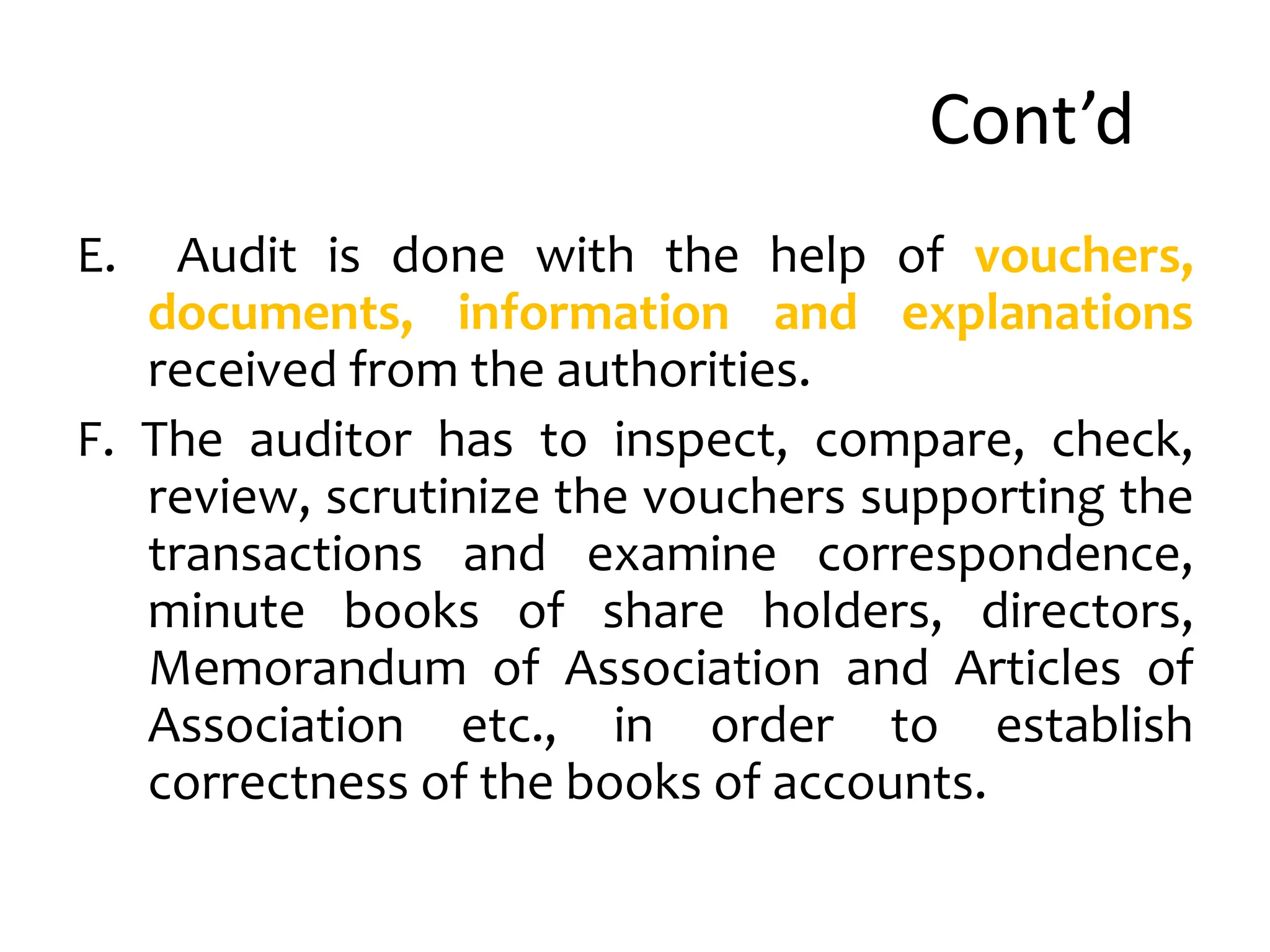 Cont’d
E. Audit is done with the help of vouchers,
documents, information and explanations
received from the authorities.
F. The auditor has to inspect, compare, check,
review, scrutinize the vouchers supporting the
transactions and examine correspondence,
minute books of share holders, directors,
Memorandum of Association and Articles of
Association etc., in order to establish
correctness of the books of accounts.
 