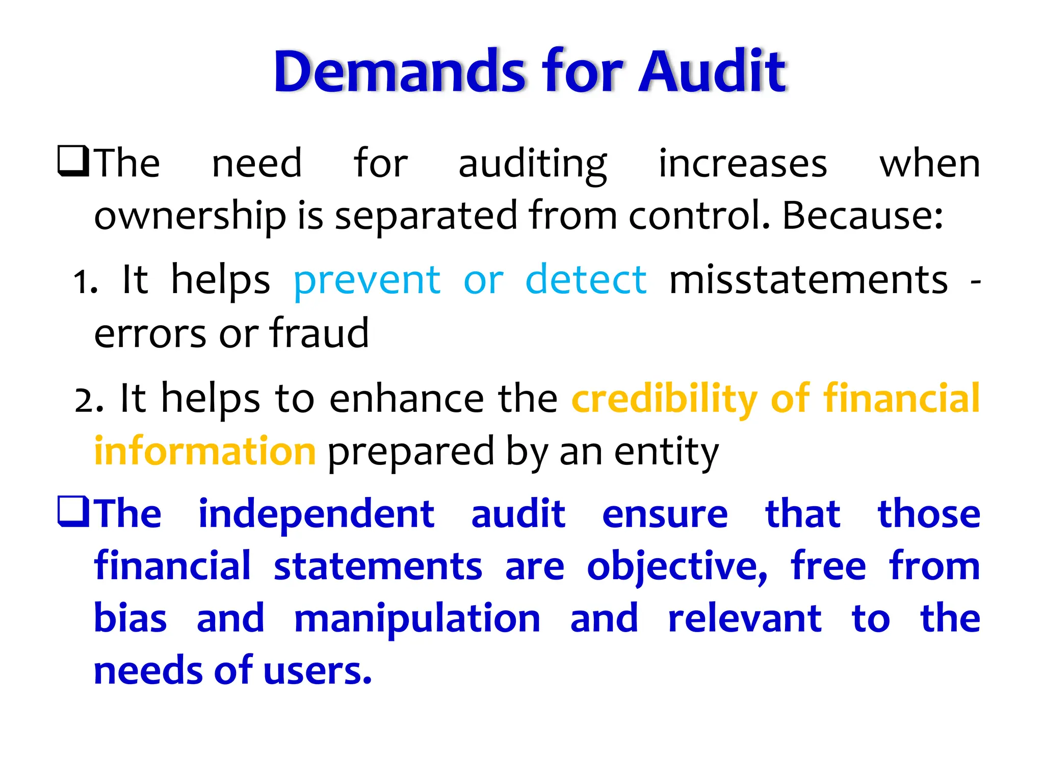 Demands for Audit
The need for auditing increases when
ownership is separated from control. Because:
1. It helps prevent or detect misstatements -
errors or fraud
2. It helps to enhance the credibility of financial
information prepared by an entity
The independent audit ensure that those
financial statements are objective, free from
bias and manipulation and relevant to the
needs of users.
 
