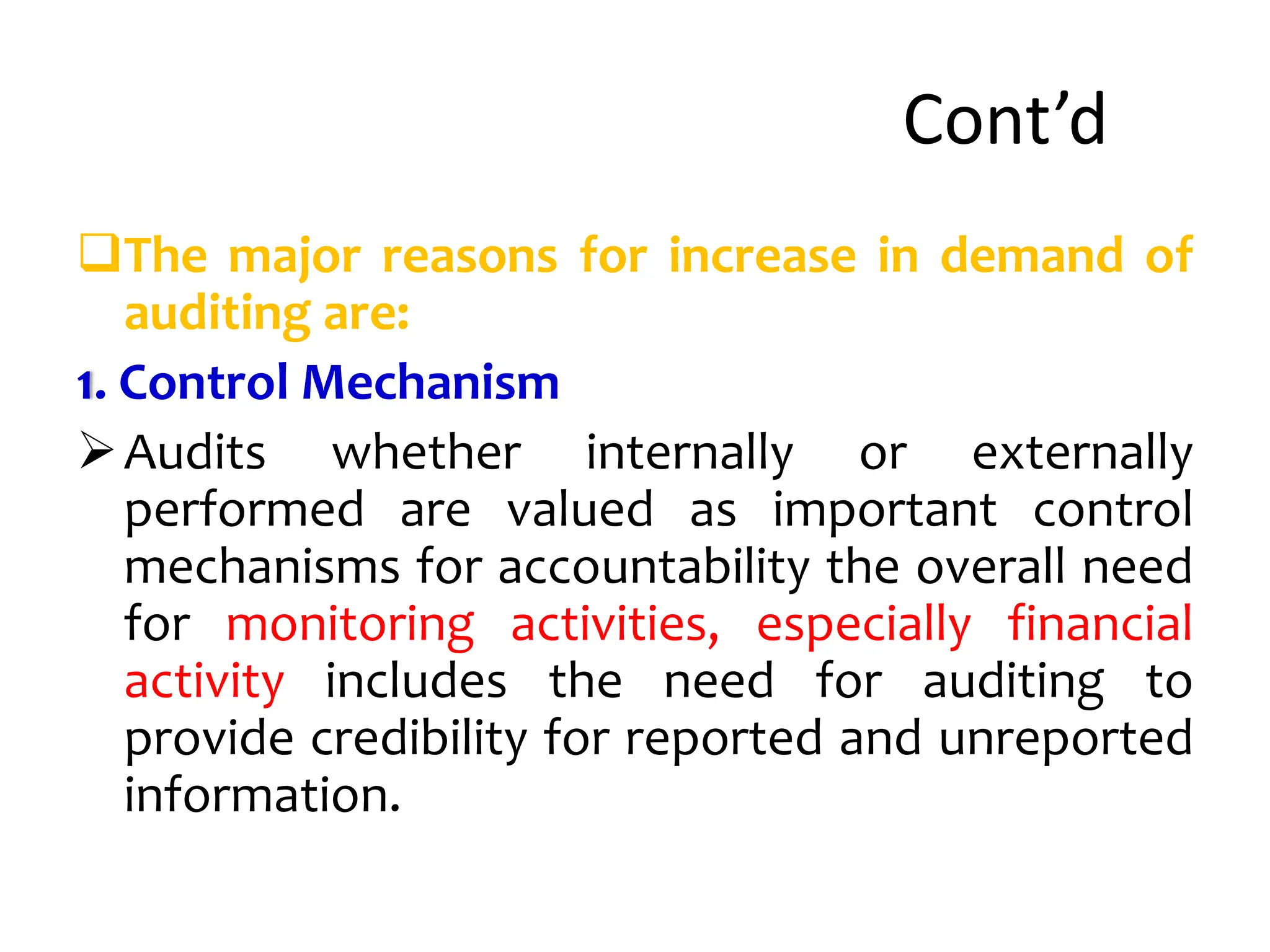 Cont’d
The major reasons for increase in demand of
auditing are:
1. Control Mechanism
Audits whether internally or externally
performed are valued as important control
mechanisms for accountability the overall need
for monitoring activities, especially financial
activity includes the need for auditing to
provide credibility for reported and unreported
information.
 