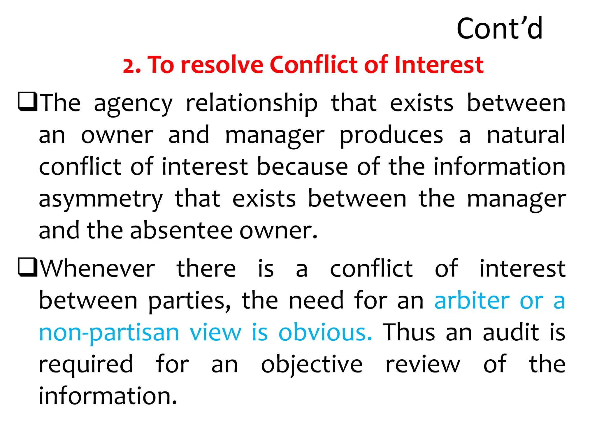 Cont’d
2. To resolve Conflict of Interest
The agency relationship that exists between
an owner and manager produces a natural
conflict of interest because of the information
asymmetry that exists between the manager
and the absentee owner.
Whenever there is a conflict of interest
between parties, the need for an arbiter or a
non-partisan view is obvious. Thus an audit is
required for an objective review of the
information.
 