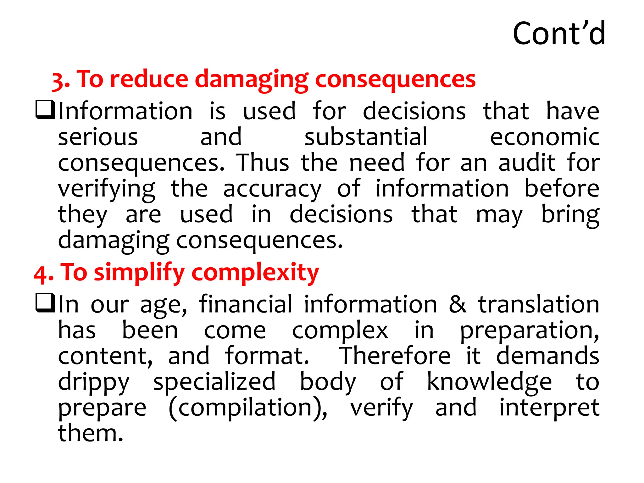 Cont’d
3. To reduce damaging consequences
Information is used for decisions that have
serious and substantial economic
consequences. Thus the need for an audit for
verifying the accuracy of information before
they are used in decisions that may bring
damaging consequences.
4. To simplify complexity
In our age, financial information & translation
has been come complex in preparation,
content, and format. Therefore it demands
drippy specialized body of knowledge to
prepare (compilation), verify and interpret
them.
 