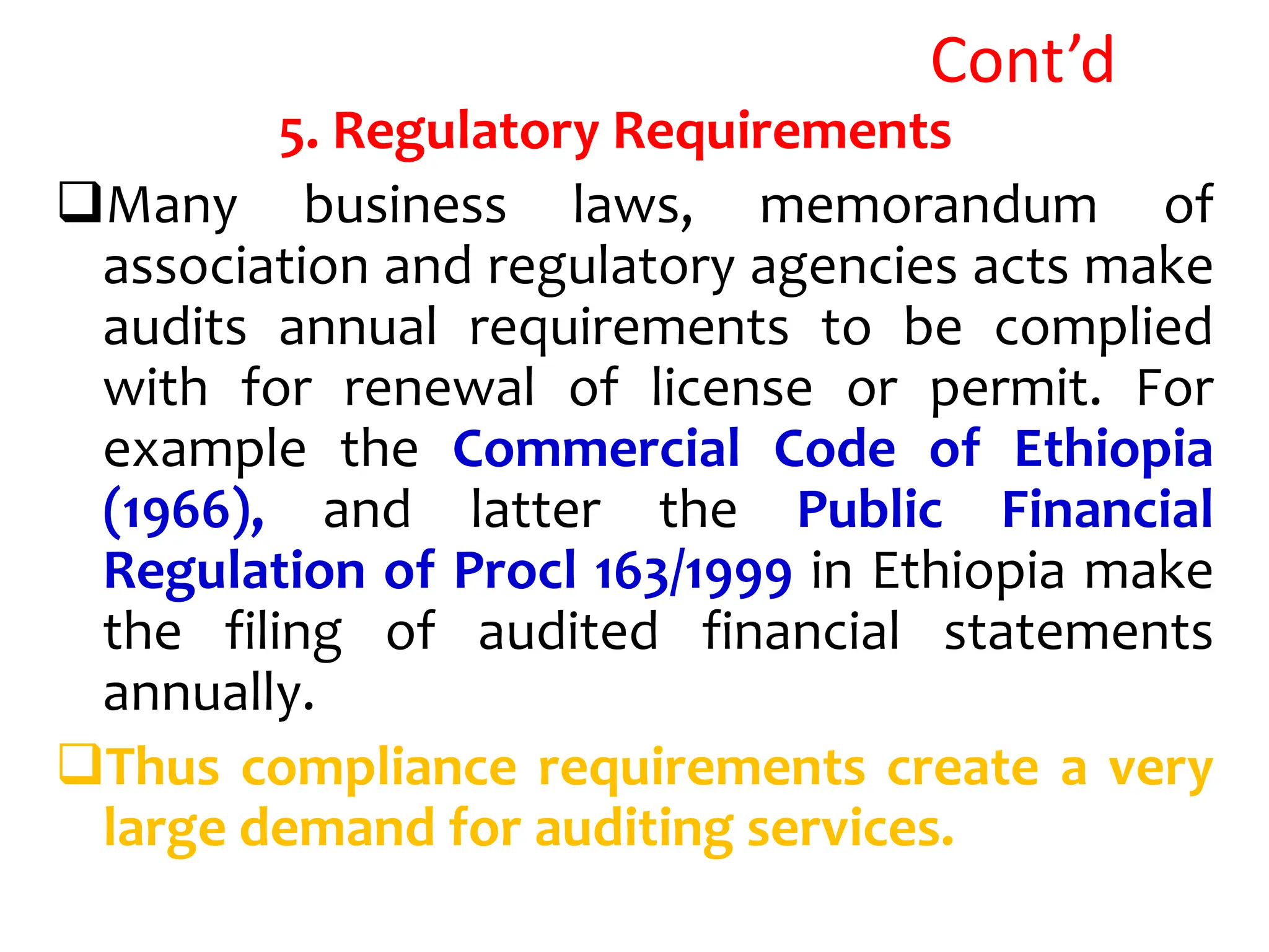 Cont’d
5. Regulatory Requirements
Many business laws, memorandum of
association and regulatory agencies acts make
audits annual requirements to be complied
with for renewal of license or permit. For
example the Commercial Code of Ethiopia
(1966), and latter the Public Financial
Regulation of Procl 163/1999 in Ethiopia make
the filing of audited financial statements
annually.
Thus compliance requirements create a very
large demand for auditing services.
 
