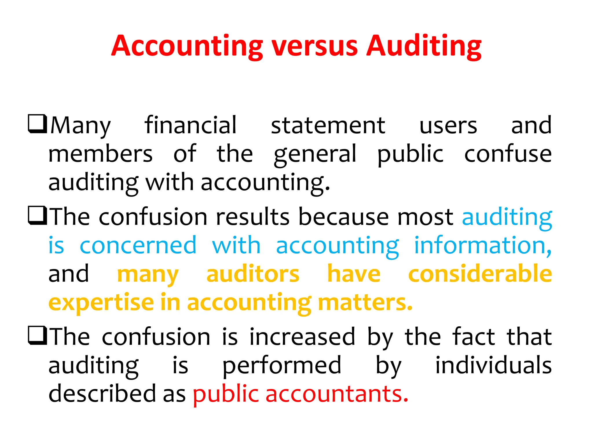 Accounting versus Auditing
Many financial statement users and
members of the general public confuse
auditing with accounting.
The confusion results because most auditing
is concerned with accounting information,
and many auditors have considerable
expertise in accounting matters.
The confusion is increased by the fact that
auditing is performed by individuals
described as public accountants.
 