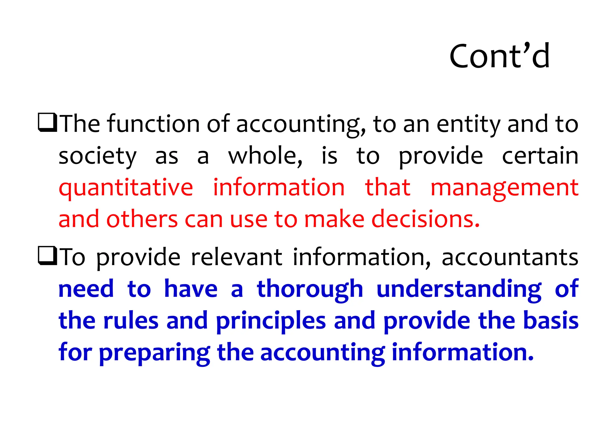 Cont’d
The function of accounting, to an entity and to
society as a whole, is to provide certain
quantitative information that management
and others can use to make decisions.
To provide relevant information, accountants
need to have a thorough understanding of
the rules and principles and provide the basis
for preparing the accounting information.
 