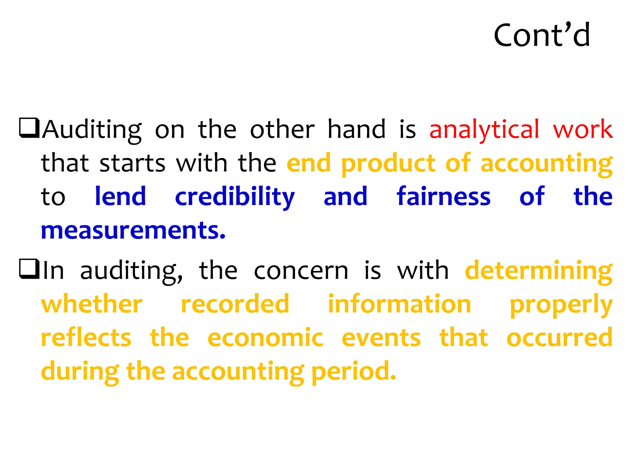 Cont’d
Auditing on the other hand is analytical work
that starts with the end product of accounting
to lend credibility and fairness of the
measurements.
In auditing, the concern is with determining
whether recorded information properly
reflects the economic events that occurred
during the accounting period.
 