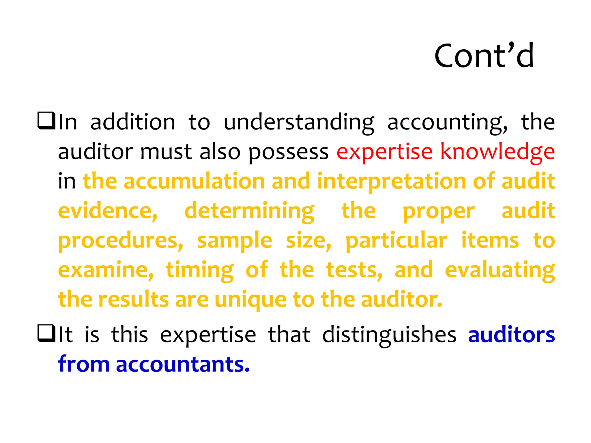 Cont’d
In addition to understanding accounting, the
auditor must also possess expertise knowledge
in the accumulation and interpretation of audit
evidence, determining the proper audit
procedures, sample size, particular items to
examine, timing of the tests, and evaluating
the results are unique to the auditor.
It is this expertise that distinguishes auditors
from accountants.
 