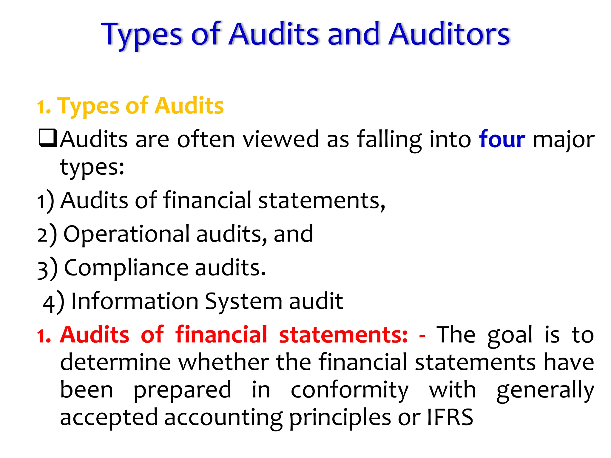Types of Audits and Auditors
1. Types of Audits
Audits are often viewed as falling into four major
types:
1) Audits of financial statements,
2) Operational audits, and
3) Compliance audits.
4) Information System audit
1. Audits of financial statements: - The goal is to
determine whether the financial statements have
been prepared in conformity with generally
accepted accounting principles or IFRS
 