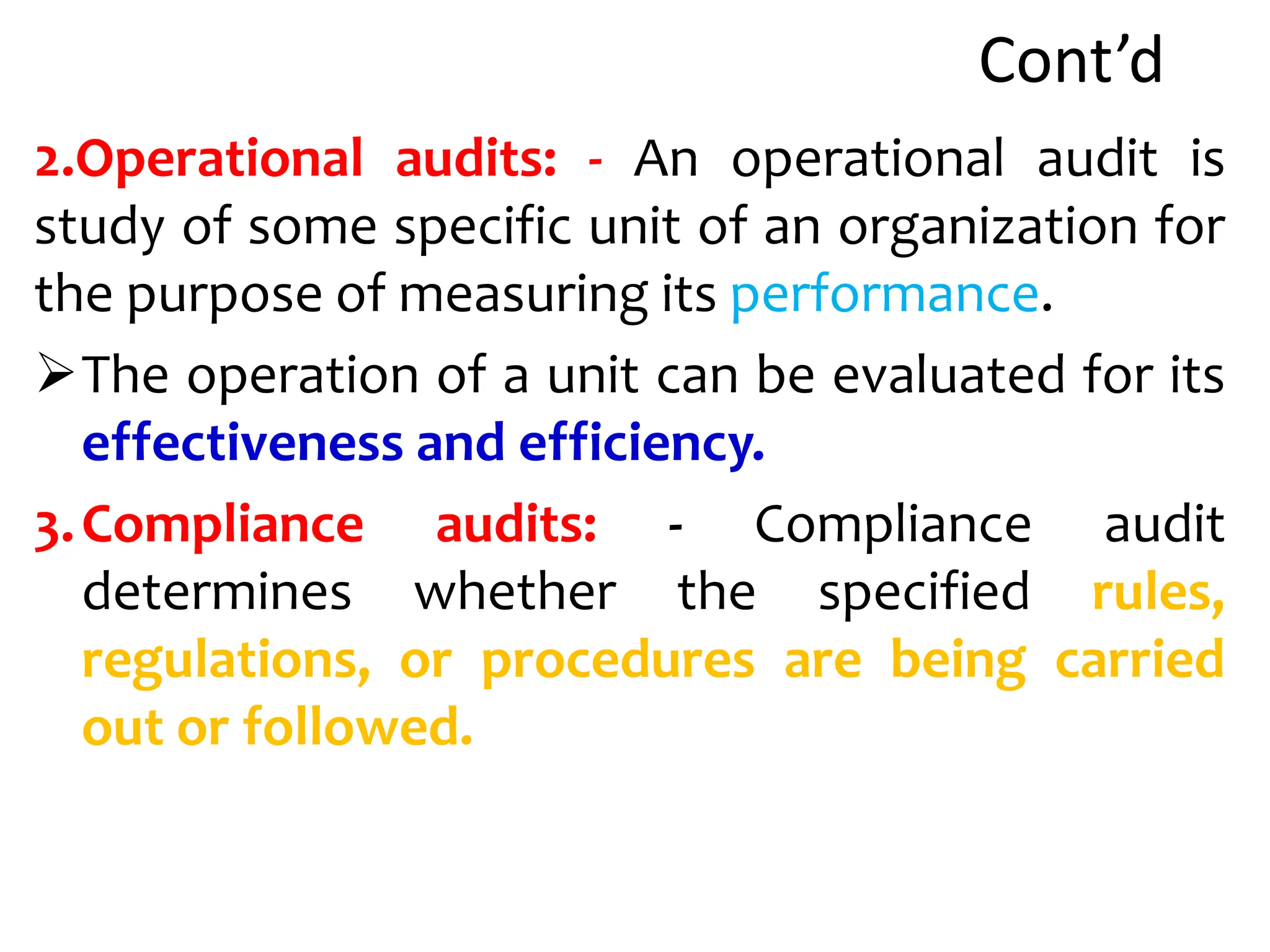 Cont’d
2.Operational audits: - An operational audit is
study of some specific unit of an organization for
the purpose of measuring its performance.
The operation of a unit can be evaluated for its
effectiveness and efficiency.
3.Compliance audits: - Compliance audit
determines whether the specified rules,
regulations, or procedures are being carried
out or followed.
 
