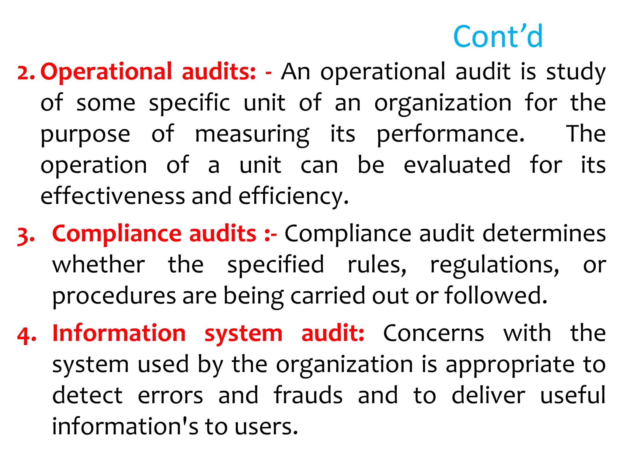 Cont’d
2. Operational audits: - An operational audit is study
of some specific unit of an organization for the
purpose of measuring its performance. The
operation of a unit can be evaluated for its
effectiveness and efficiency.
3. Compliance audits :- Compliance audit determines
whether the specified rules, regulations, or
procedures are being carried out or followed.
4. Information system audit: Concerns with the
system used by the organization is appropriate to
detect errors and frauds and to deliver useful
information's to users.
 