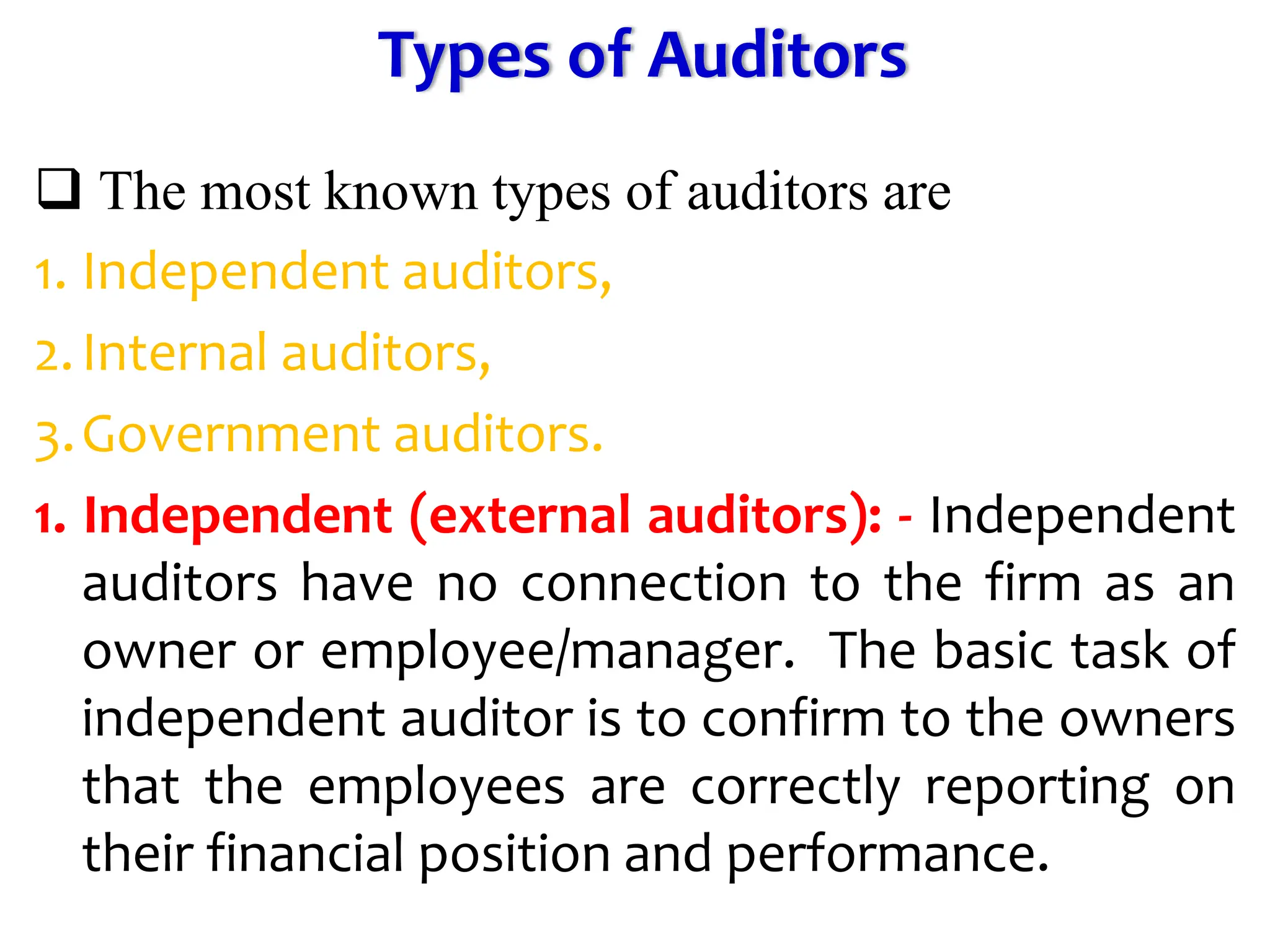 Types of Auditors
 The most known types of auditors are
1. Independent auditors,
2.Internal auditors,
3.Government auditors.
1. Independent (external auditors): - Independent
auditors have no connection to the firm as an
owner or employee/manager. The basic task of
independent auditor is to confirm to the owners
that the employees are correctly reporting on
their financial position and performance.
 