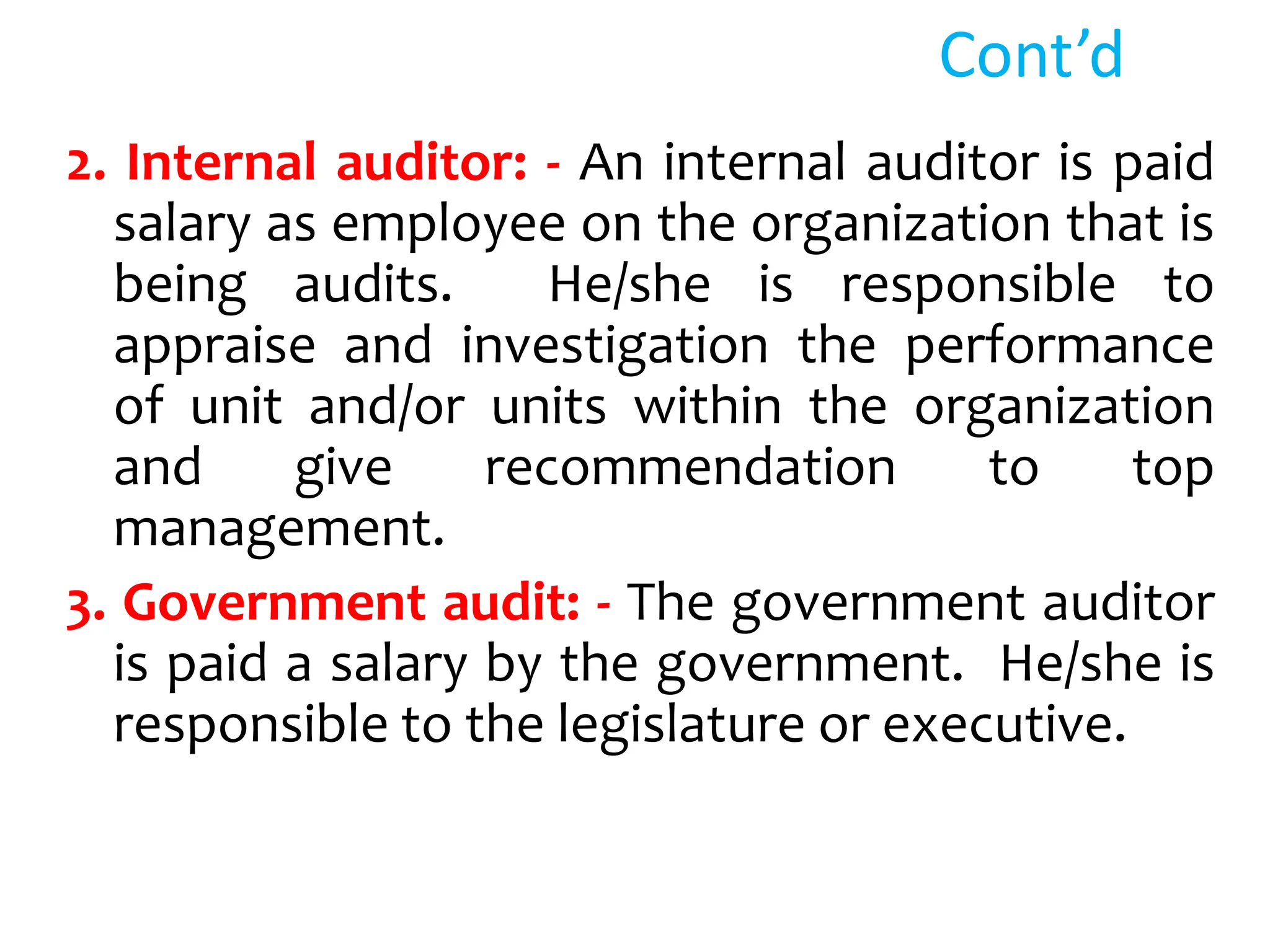 Cont’d
2. Internal auditor: - An internal auditor is paid
salary as employee on the organization that is
being audits. He/she is responsible to
appraise and investigation the performance
of unit and/or units within the organization
and give recommendation to top
management.
3. Government audit: - The government auditor
is paid a salary by the government. He/she is
responsible to the legislature or executive.
 