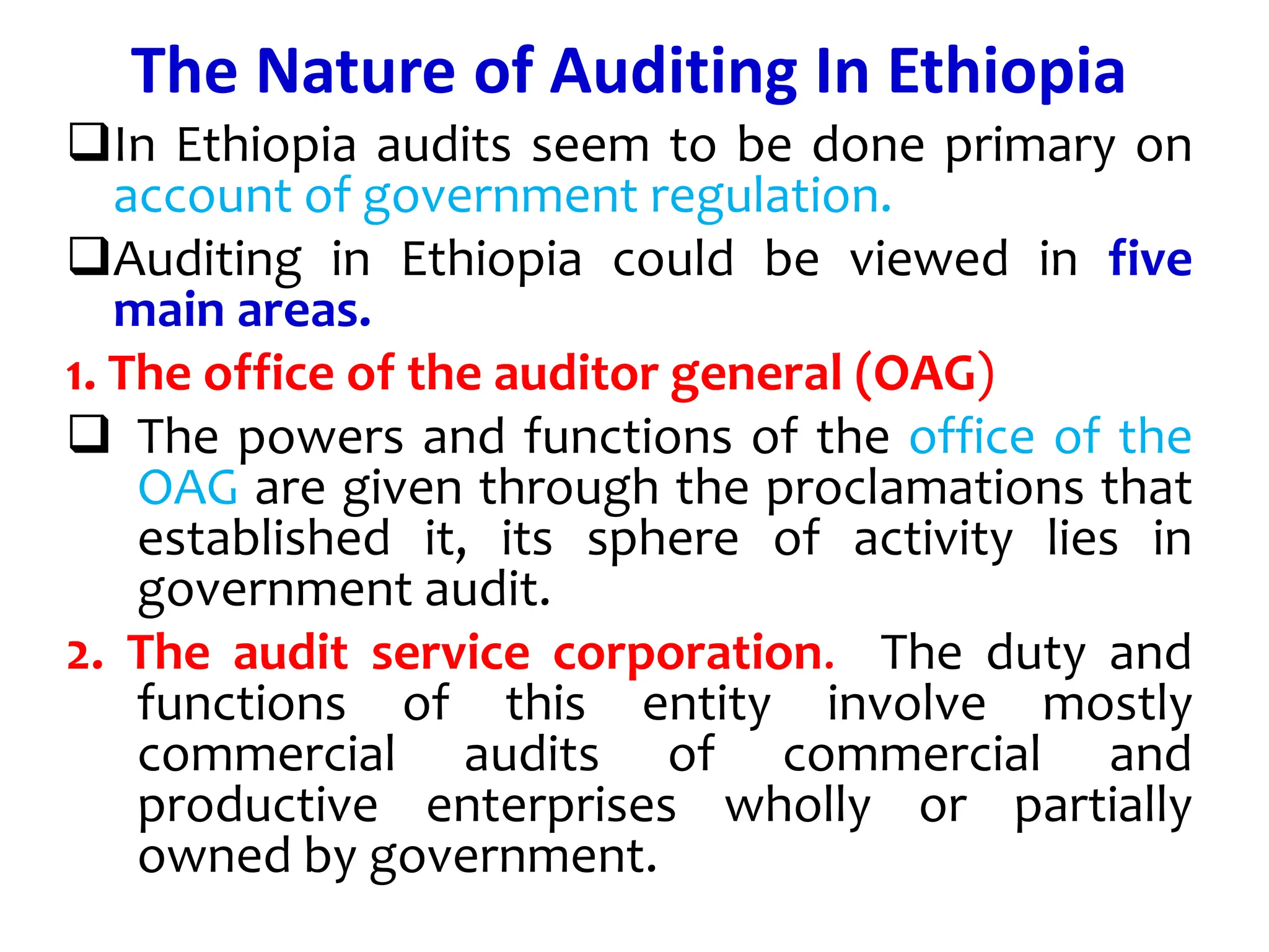 The Nature of Auditing In Ethiopia
In Ethiopia audits seem to be done primary on
account of government regulation.
Auditing in Ethiopia could be viewed in five
main areas.
1. The office of the auditor general (OAG)
 The powers and functions of the office of the
OAG are given through the proclamations that
established it, its sphere of activity lies in
government audit.
2. The audit service corporation. The duty and
functions of this entity involve mostly
commercial audits of commercial and
productive enterprises wholly or partially
owned by government.
 