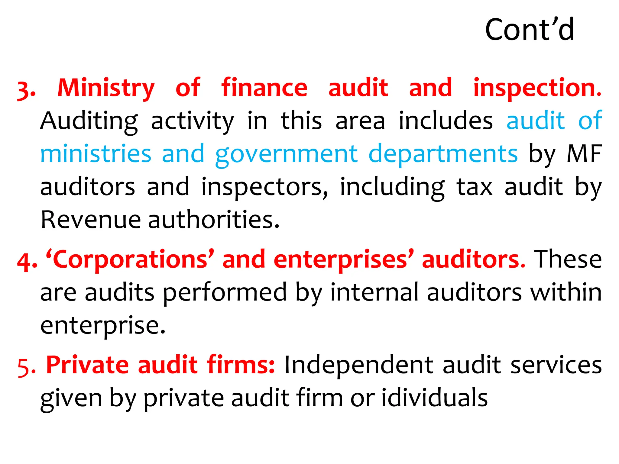 Cont’d
3. Ministry of finance audit and inspection.
Auditing activity in this area includes audit of
ministries and government departments by MF
auditors and inspectors, including tax audit by
Revenue authorities.
4. ‘Corporations’ and enterprises’ auditors. These
are audits performed by internal auditors within
enterprise.
5. Private audit firms: Independent audit services
given by private audit firm or idividuals
 