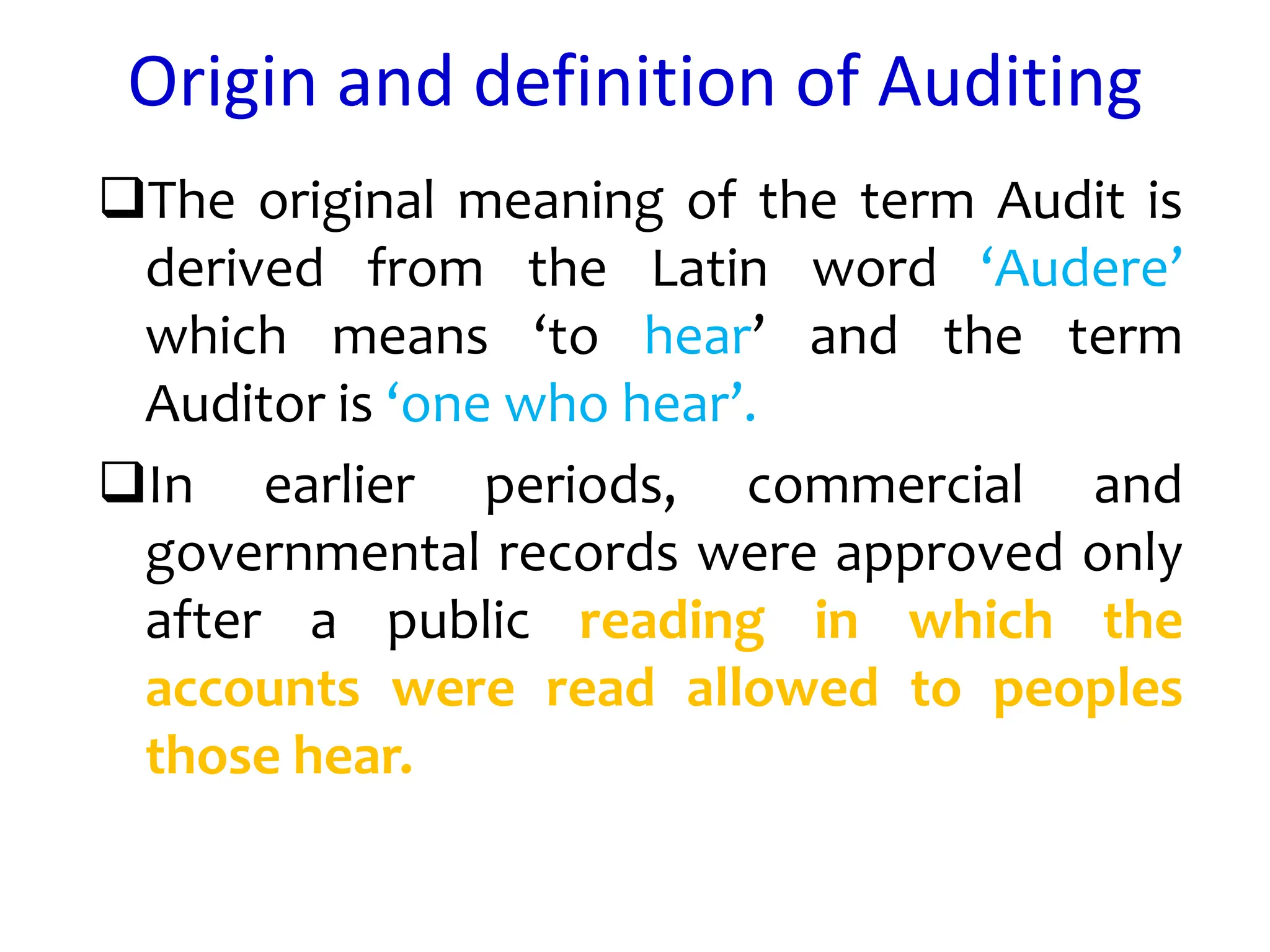 Origin and definition of Auditing
The original meaning of the term Audit is
derived from the Latin word ‘Audere’
which means ‘to hear’ and the term
Auditor is ‘one who hear’.
In earlier periods, commercial and
governmental records were approved only
after a public reading in which the
accounts were read allowed to peoples
those hear.
 