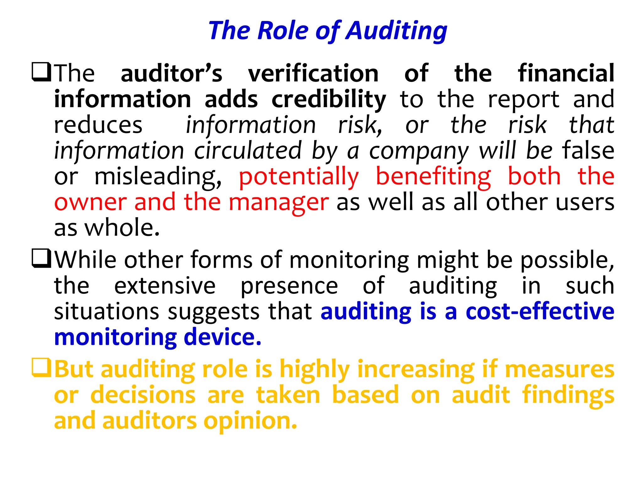 The Role of Auditing
The auditor’s verification of the financial
information adds credibility to the report and
reduces information risk, or the risk that
information circulated by a company will be false
or misleading, potentially benefiting both the
owner and the manager as well as all other users
as whole.
While other forms of monitoring might be possible,
the extensive presence of auditing in such
situations suggests that auditing is a cost-effective
monitoring device.
But auditing role is highly increasing if measures
or decisions are taken based on audit findings
and auditors opinion.
 