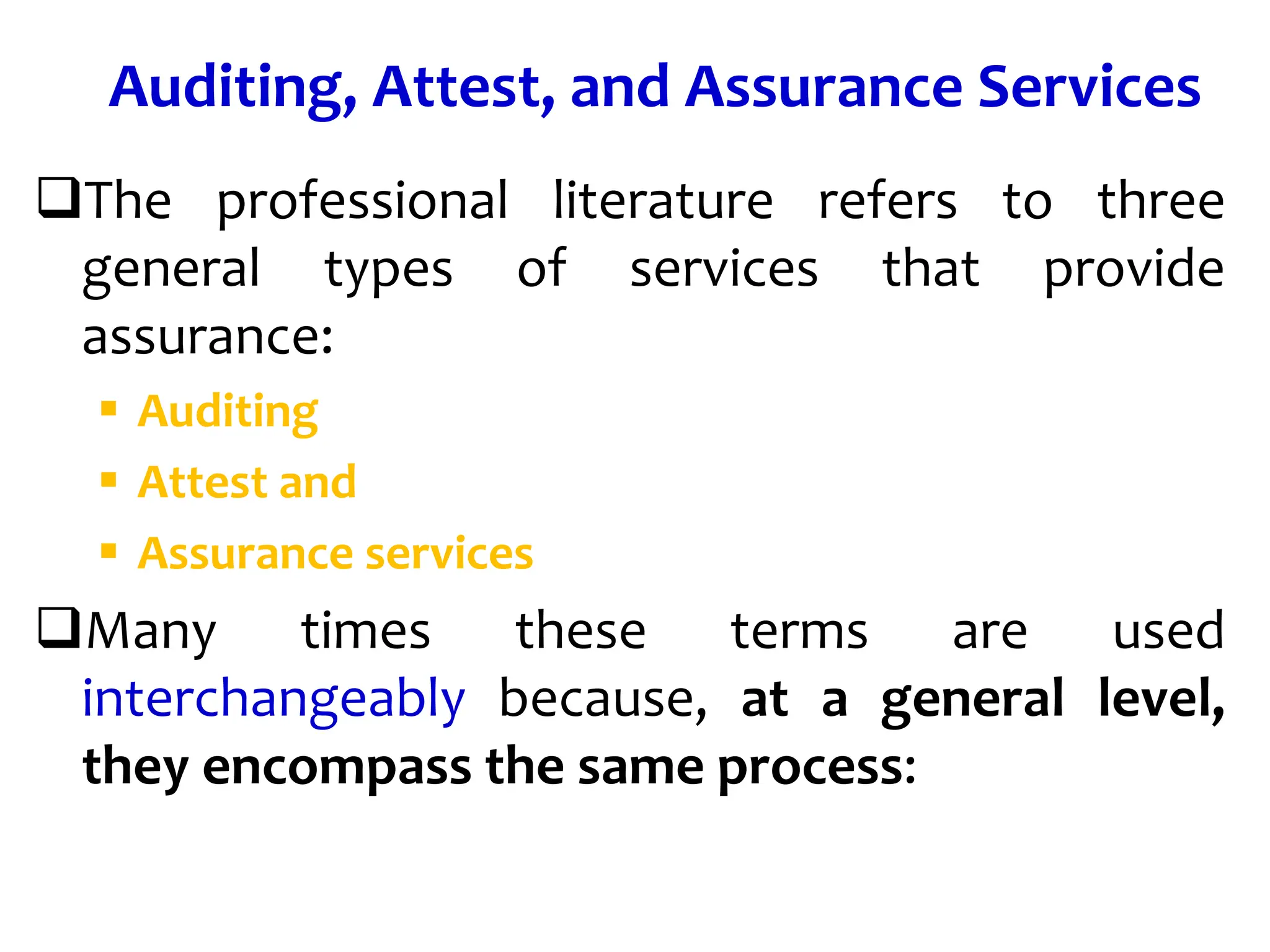 Auditing, Attest, and Assurance Services
The professional literature refers to three
general types of services that provide
assurance:
 Auditing
 Attest and
 Assurance services
Many times these terms are used
interchangeably because, at a general level,
they encompass the same process:
 
