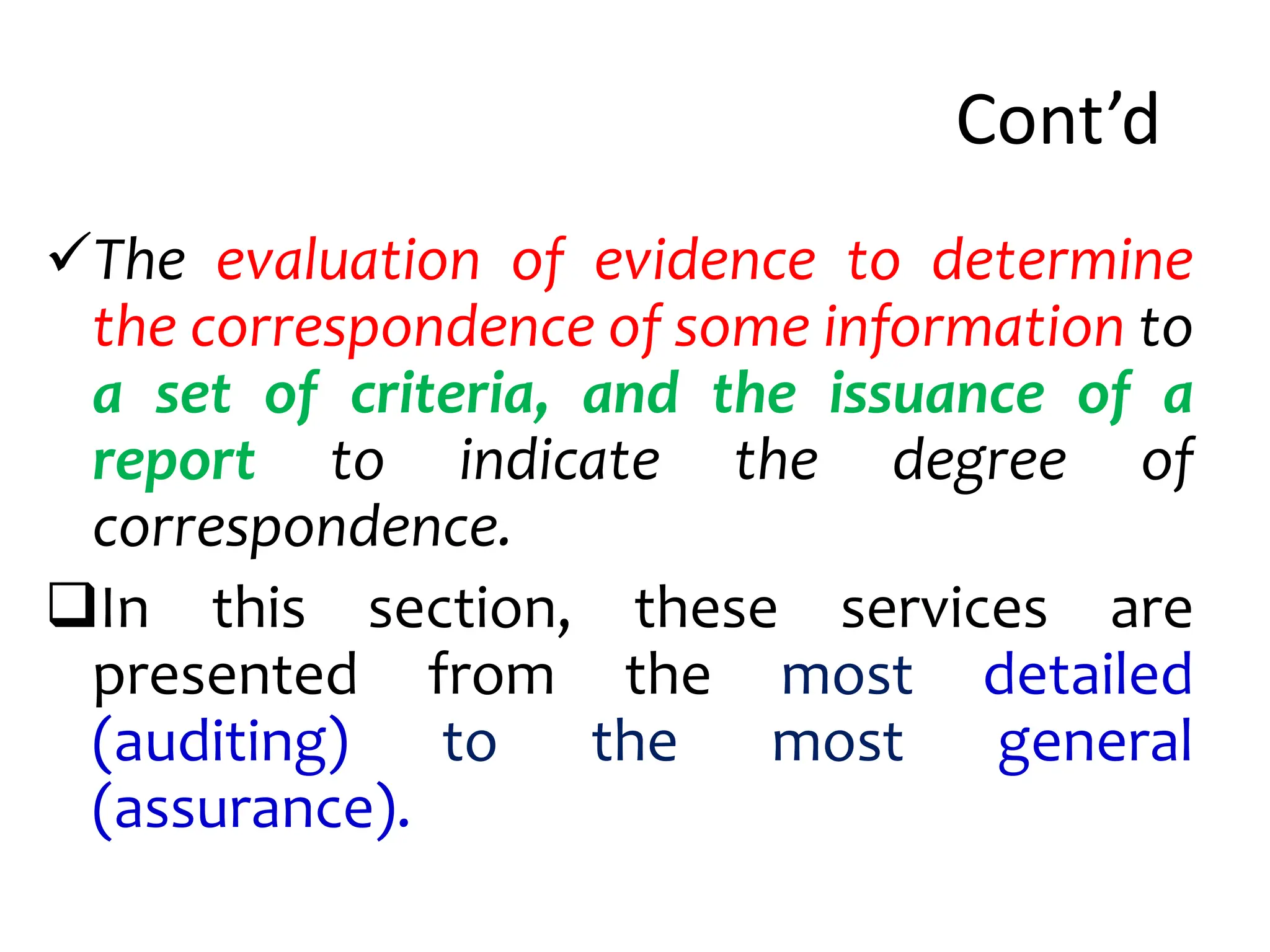 Cont’d
The evaluation of evidence to determine
the correspondence of some information to
a set of criteria, and the issuance of a
report to indicate the degree of
correspondence.
In this section, these services are
presented from the most detailed
(auditing) to the most general
(assurance).
 