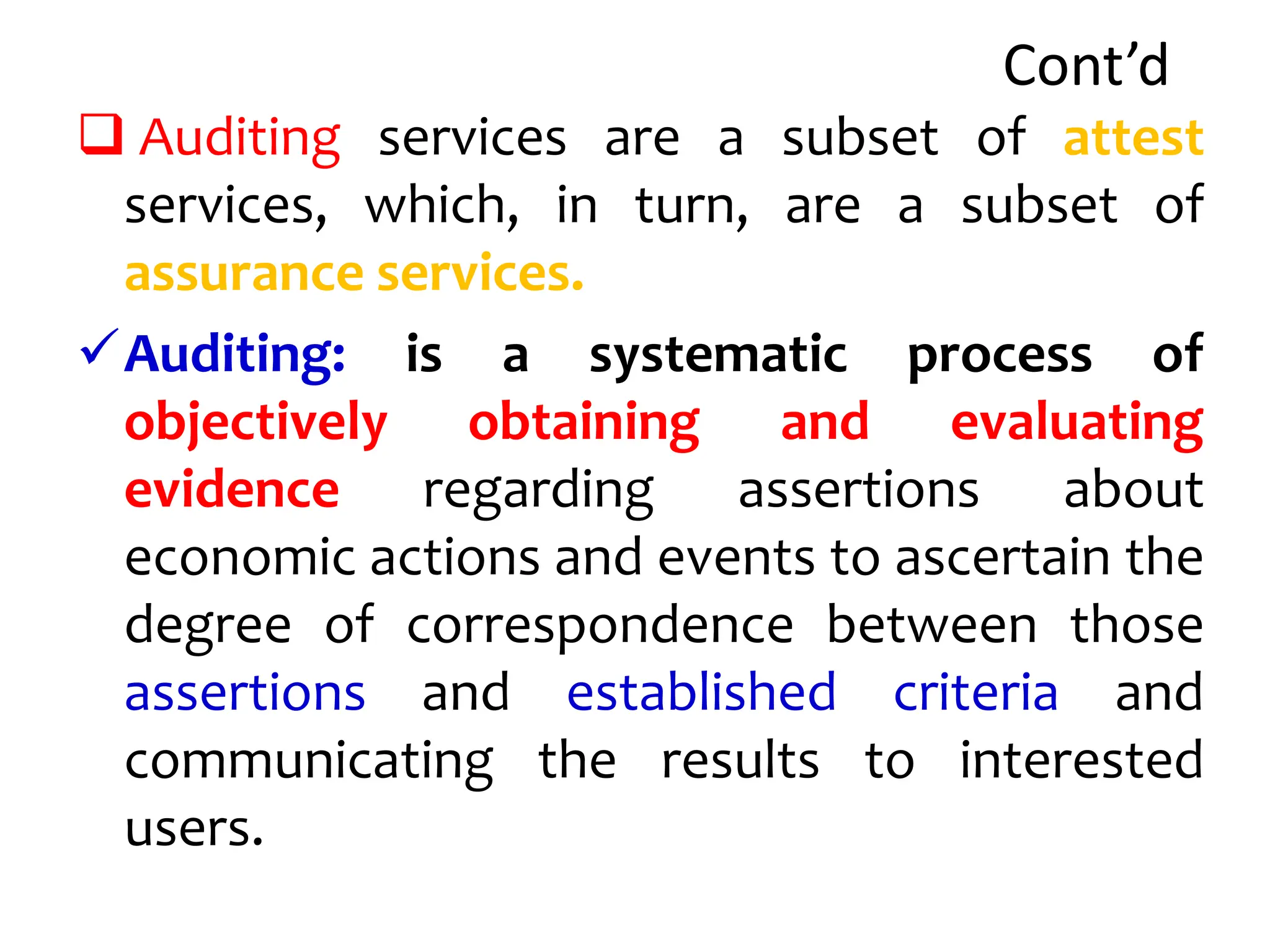 Cont’d
 Auditing services are a subset of attest
services, which, in turn, are a subset of
assurance services.
Auditing: is a systematic process of
objectively obtaining and evaluating
evidence regarding assertions about
economic actions and events to ascertain the
degree of correspondence between those
assertions and established criteria and
communicating the results to interested
users.
 