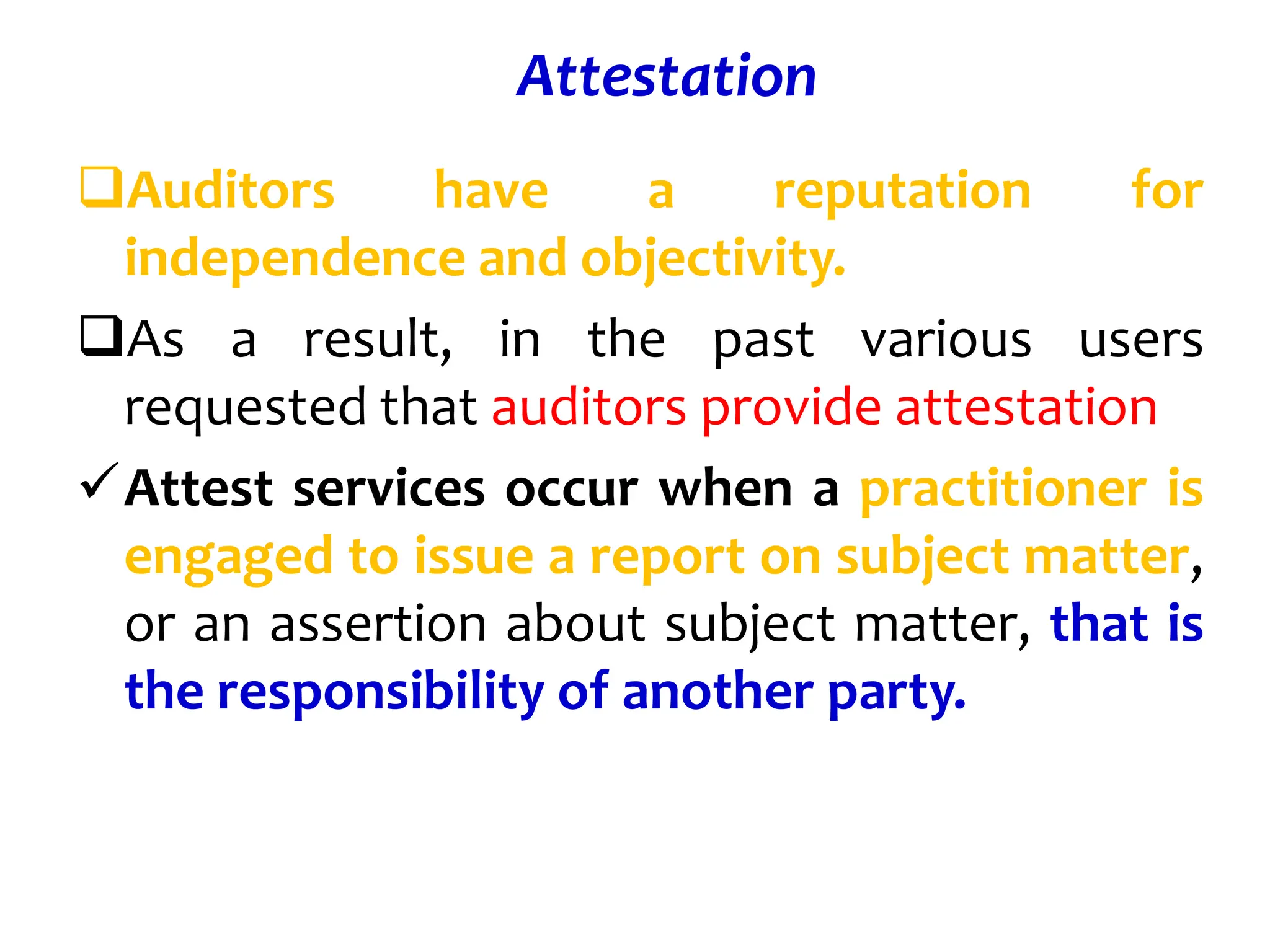 Attestation
Auditors have a reputation for
independence and objectivity.
As a result, in the past various users
requested that auditors provide attestation
Attest services occur when a practitioner is
engaged to issue a report on subject matter,
or an assertion about subject matter, that is
the responsibility of another party.
 