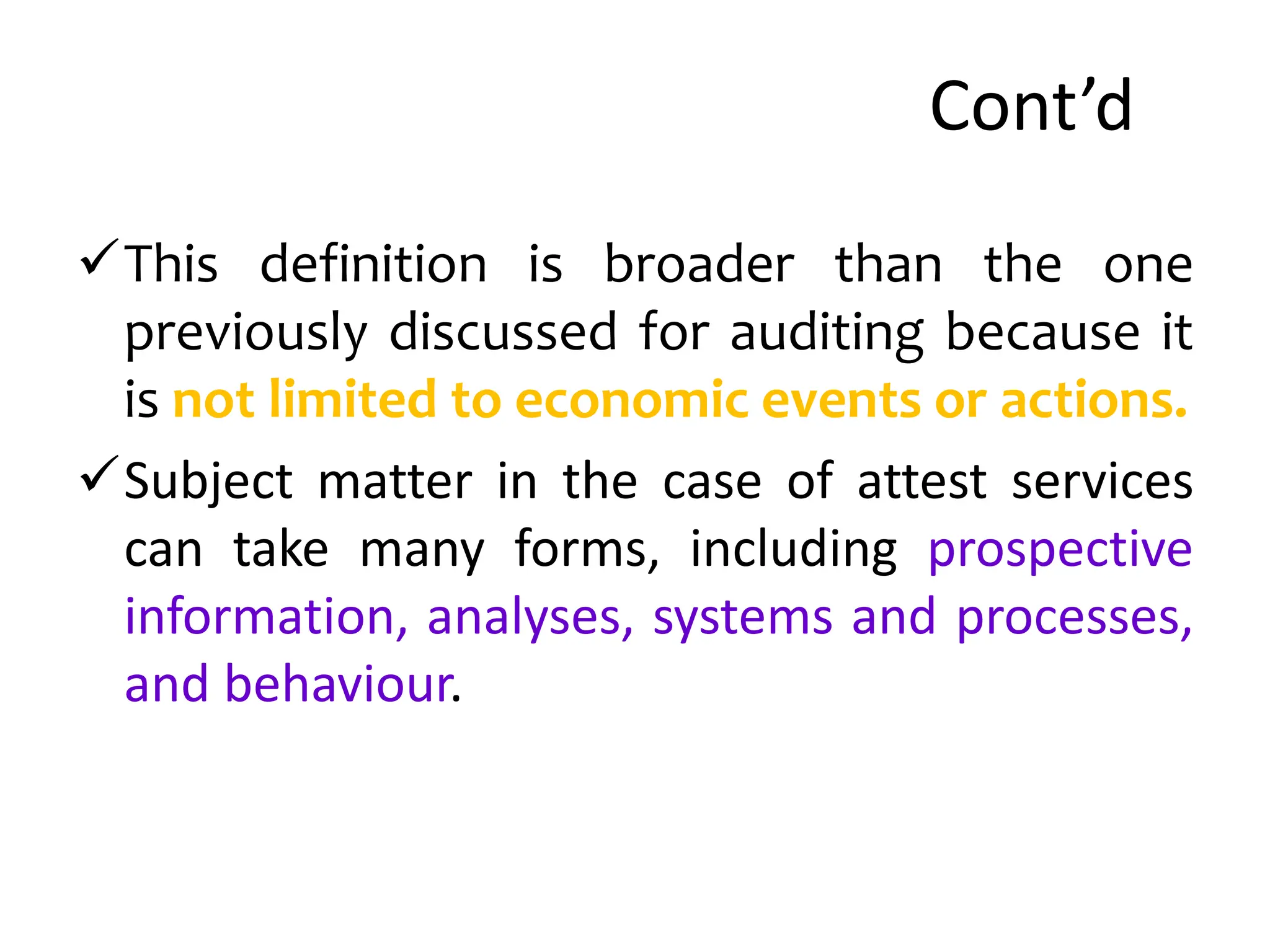 Cont’d
This definition is broader than the one
previously discussed for auditing because it
is not limited to economic events or actions.
Subject matter in the case of attest services
can take many forms, including prospective
information, analyses, systems and processes,
and behaviour.
 