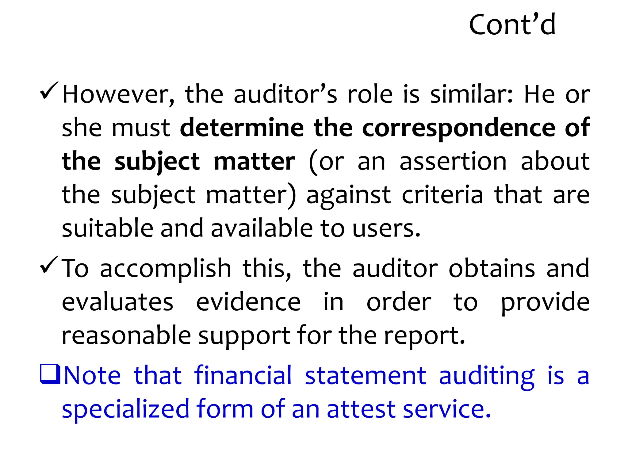 Cont’d
However, the auditor’s role is similar: He or
she must determine the correspondence of
the subject matter (or an assertion about
the subject matter) against criteria that are
suitable and available to users.
To accomplish this, the auditor obtains and
evaluates evidence in order to provide
reasonable support for the report.
Note that financial statement auditing is a
specialized form of an attest service.
 