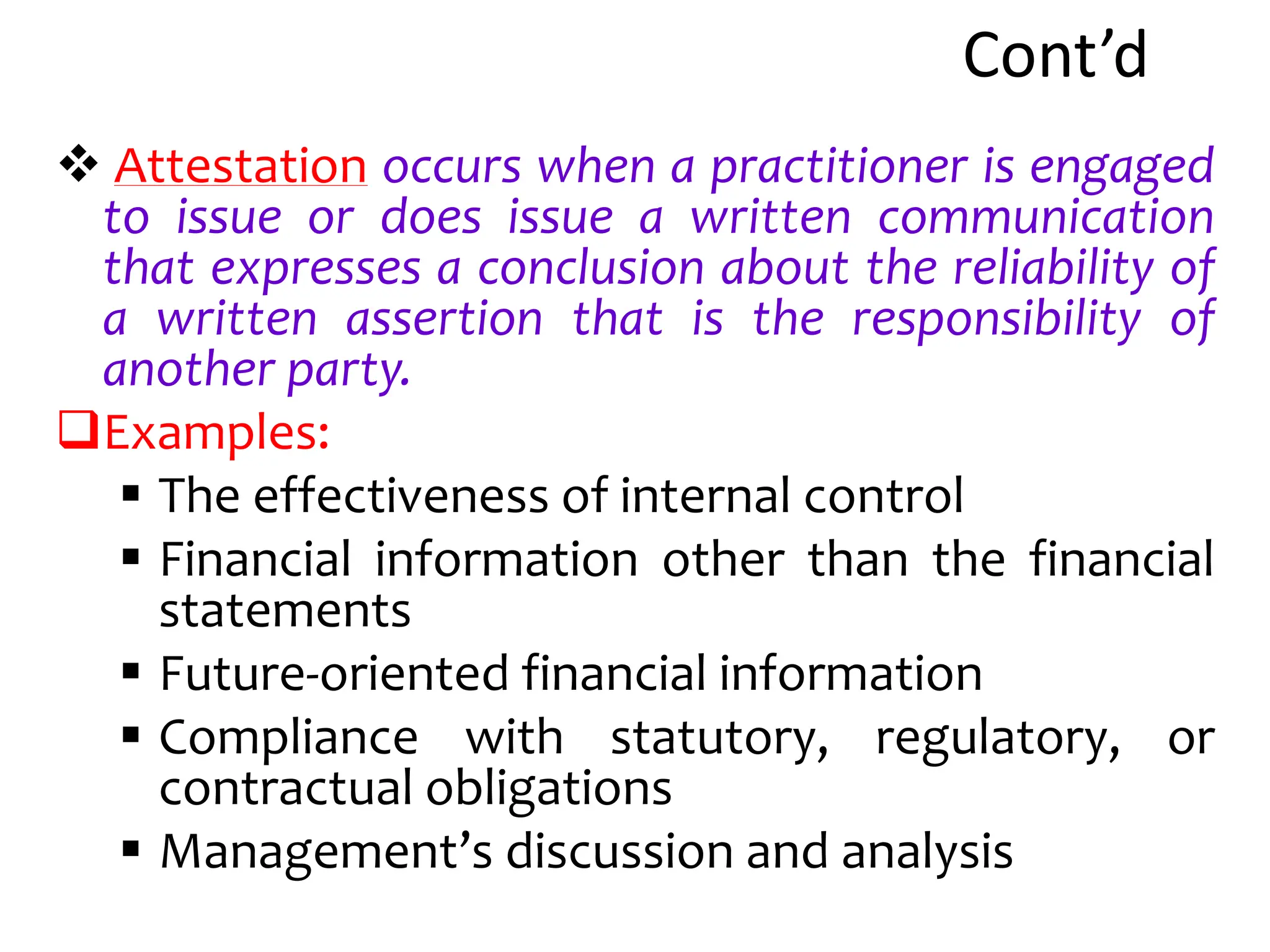 Cont’d
 Attestation occurs when a practitioner is engaged
to issue or does issue a written communication
that expresses a conclusion about the reliability of
a written assertion that is the responsibility of
another party.
Examples:
 The effectiveness of internal control
 Financial information other than the financial
statements
 Future-oriented financial information
 Compliance with statutory, regulatory, or
contractual obligations
 Management’s discussion and analysis
 