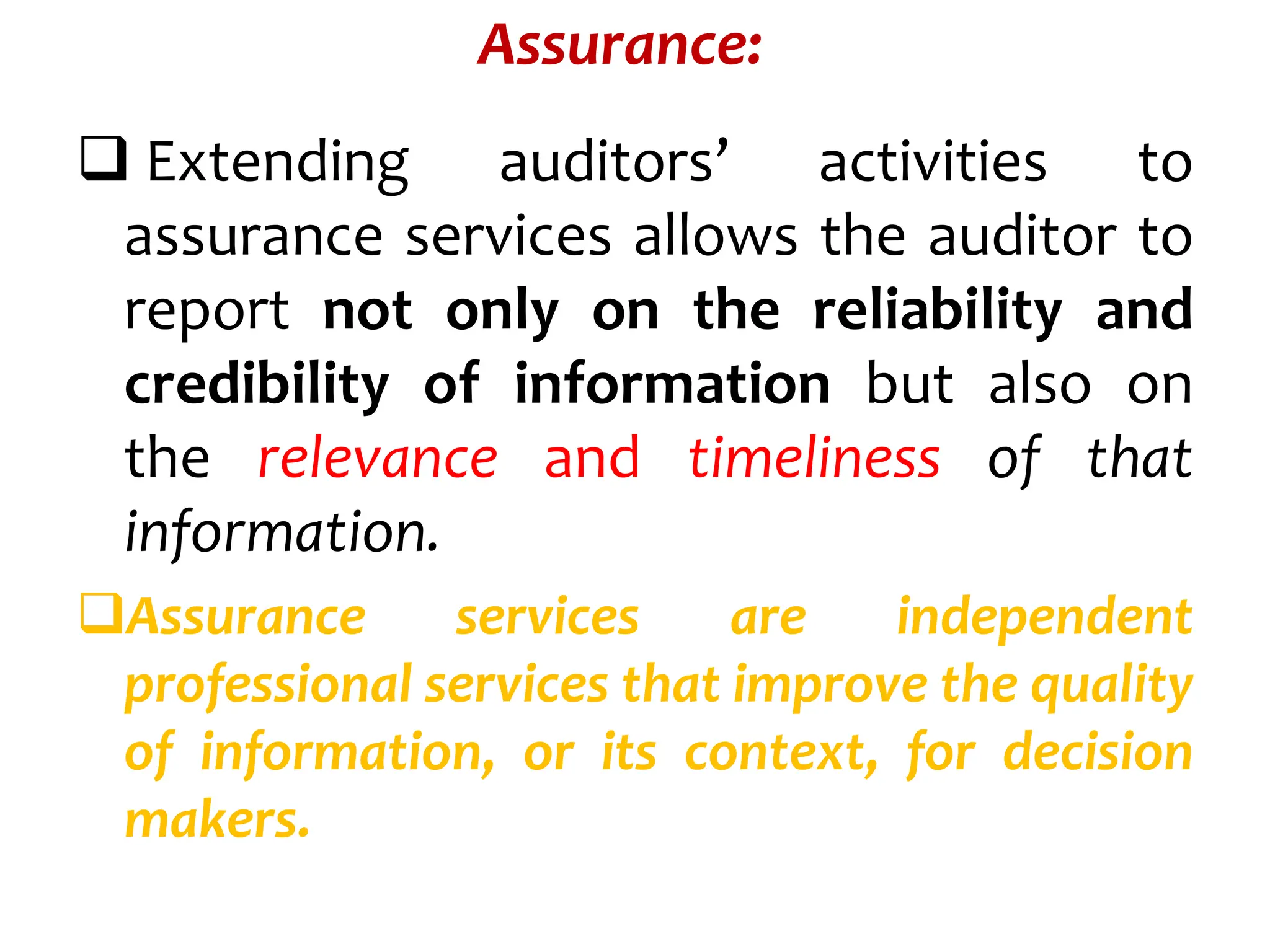 Assurance:
 Extending auditors’ activities to
assurance services allows the auditor to
report not only on the reliability and
credibility of information but also on
the relevance and timeliness of that
information.
Assurance services are independent
professional services that improve the quality
of information, or its context, for decision
makers.
 