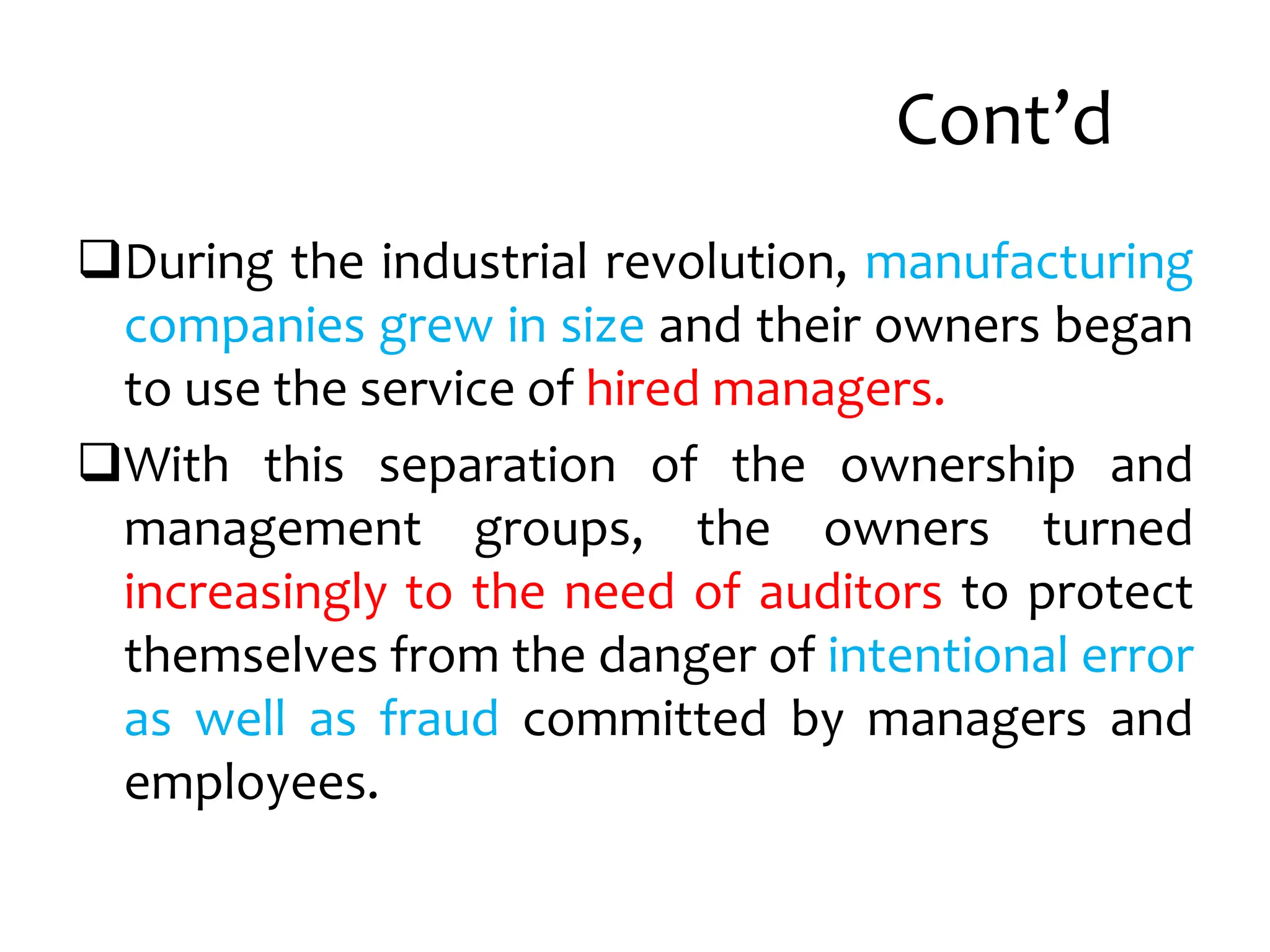 Cont’d
During the industrial revolution, manufacturing
companies grew in size and their owners began
to use the service of hired managers.
With this separation of the ownership and
management groups, the owners turned
increasingly to the need of auditors to protect
themselves from the danger of intentional error
as well as fraud committed by managers and
employees.
 