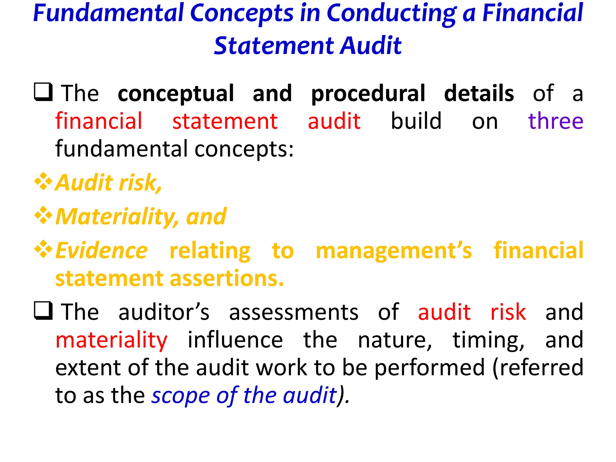 Fundamental Concepts in Conducting a Financial
Statement Audit
 The conceptual and procedural details of a
financial statement audit build on three
fundamental concepts:
Audit risk,
Materiality, and
Evidence relating to management’s financial
statement assertions.
 The auditor’s assessments of audit risk and
materiality influence the nature, timing, and
extent of the audit work to be performed (referred
to as the scope of the audit).
 
