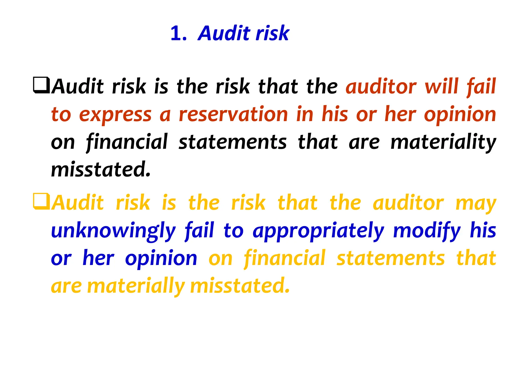 1. Audit risk
Audit risk is the risk that the auditor will fail
to express a reservation in his or her opinion
on financial statements that are materiality
misstated.
Audit risk is the risk that the auditor may
unknowingly fail to appropriately modify his
or her opinion on financial statements that
are materially misstated.
 