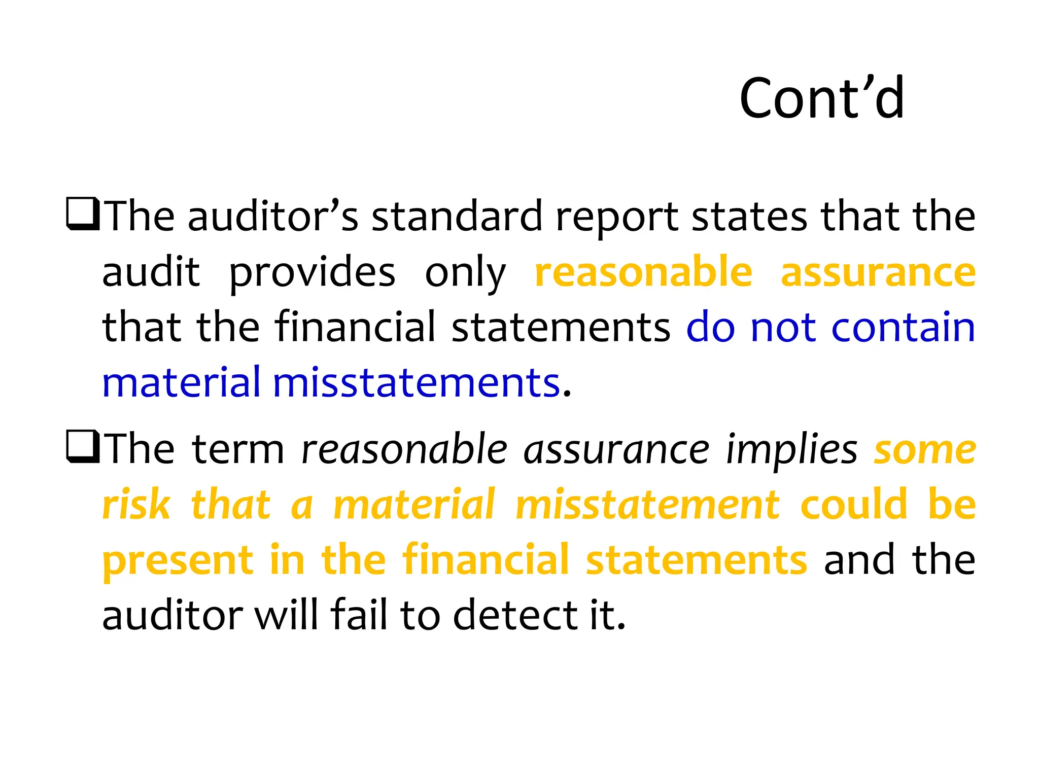 Cont’d
The auditor’s standard report states that the
audit provides only reasonable assurance
that the financial statements do not contain
material misstatements.
The term reasonable assurance implies some
risk that a material misstatement could be
present in the financial statements and the
auditor will fail to detect it.
 