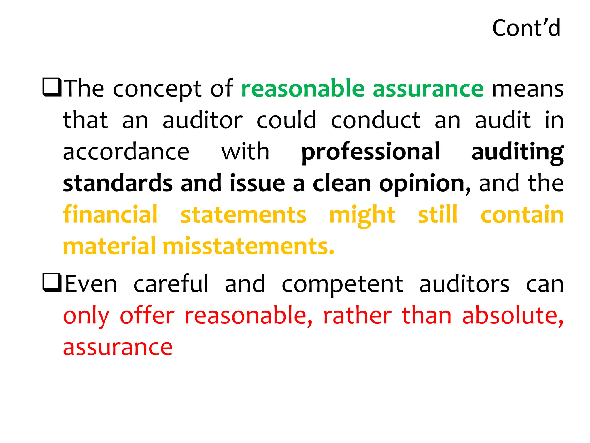 Cont’d
The concept of reasonable assurance means
that an auditor could conduct an audit in
accordance with professional auditing
standards and issue a clean opinion, and the
financial statements might still contain
material misstatements.
Even careful and competent auditors can
only offer reasonable, rather than absolute,
assurance
 
