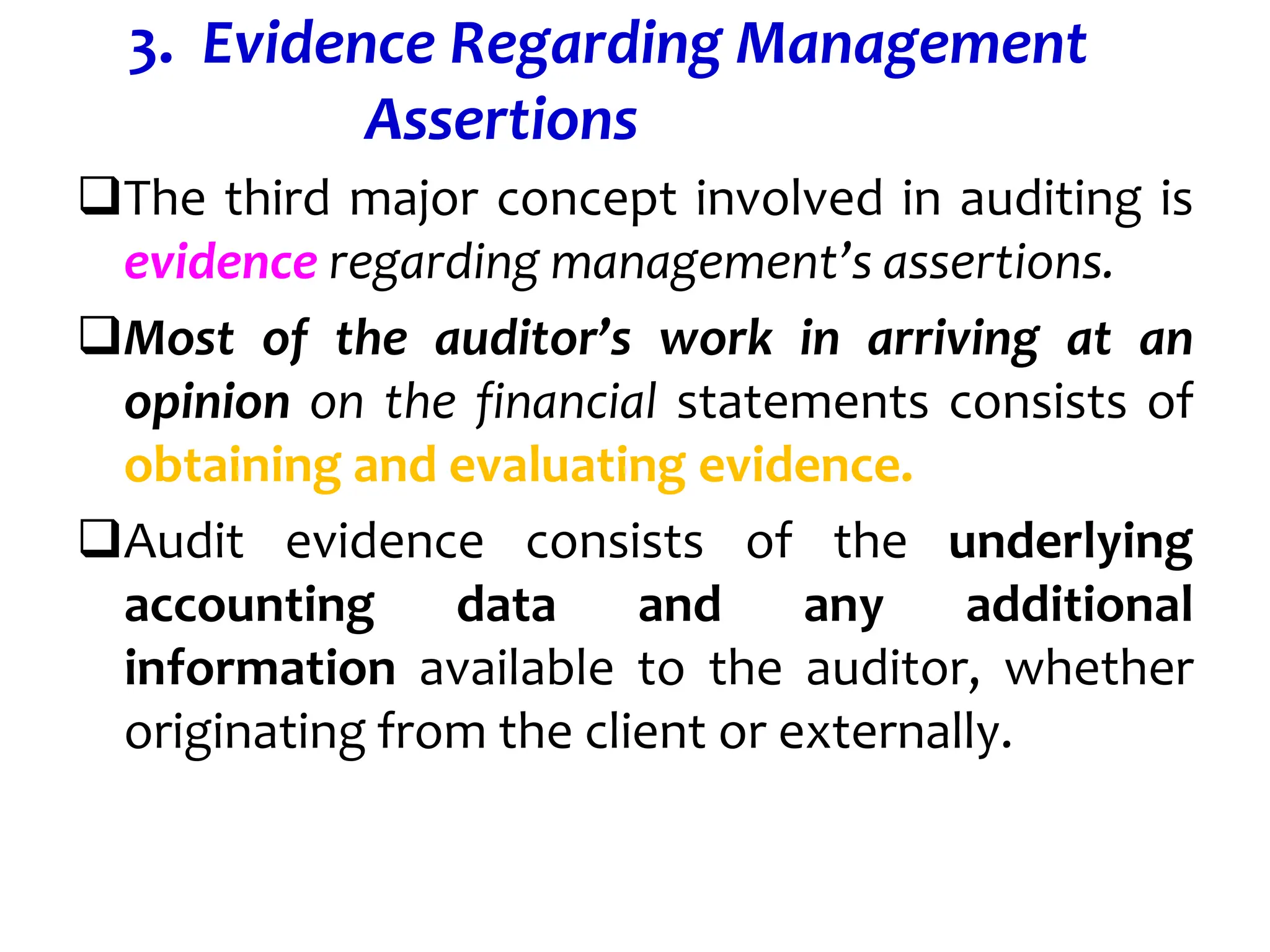 3. Evidence Regarding Management
Assertions
The third major concept involved in auditing is
evidence regarding management’s assertions.
Most of the auditor’s work in arriving at an
opinion on the financial statements consists of
obtaining and evaluating evidence.
Audit evidence consists of the underlying
accounting data and any additional
information available to the auditor, whether
originating from the client or externally.
 
