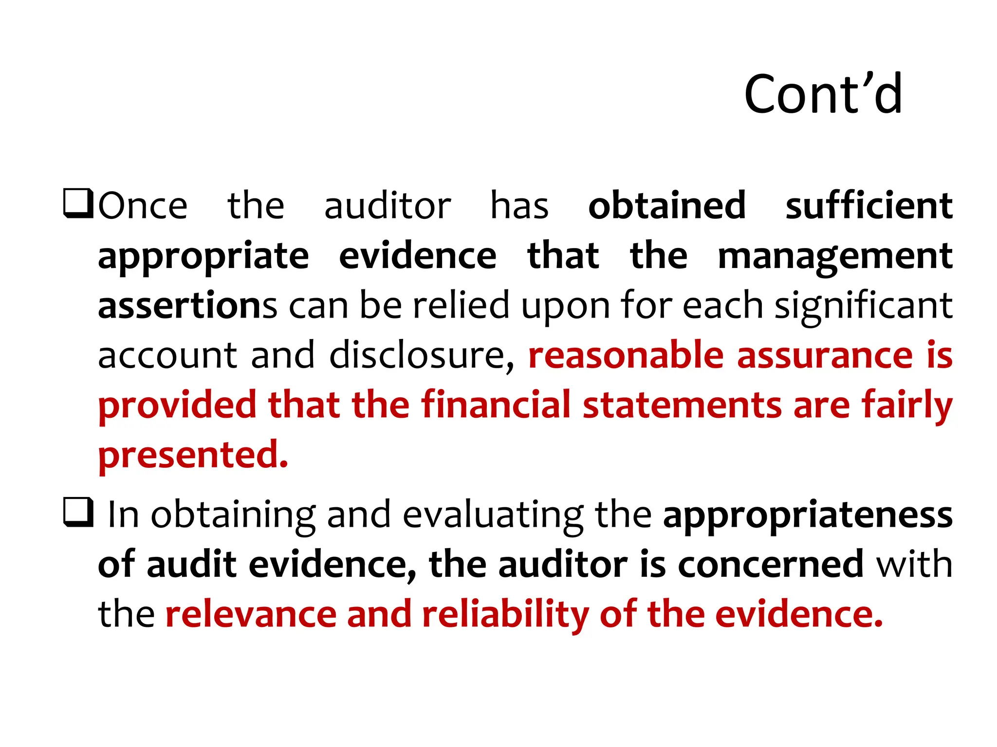 Cont’d
Once the auditor has obtained sufficient
appropriate evidence that the management
assertions can be relied upon for each significant
account and disclosure, reasonable assurance is
provided that the financial statements are fairly
presented.
 In obtaining and evaluating the appropriateness
of audit evidence, the auditor is concerned with
the relevance and reliability of the evidence.
 