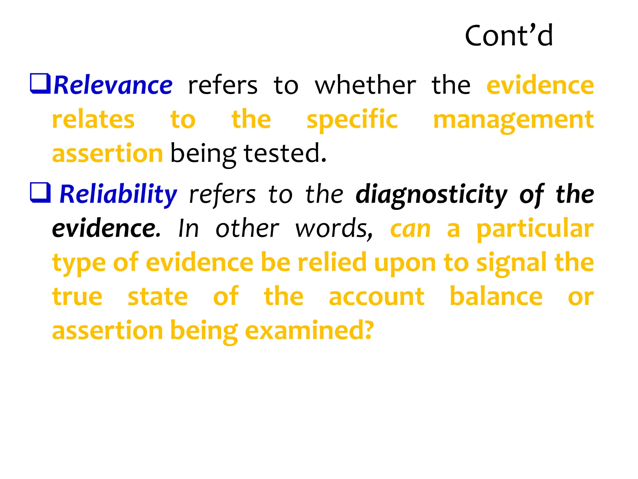 Cont’d
Relevance refers to whether the evidence
relates to the specific management
assertion being tested.
 Reliability refers to the diagnosticity of the
evidence. In other words, can a particular
type of evidence be relied upon to signal the
true state of the account balance or
assertion being examined?
 