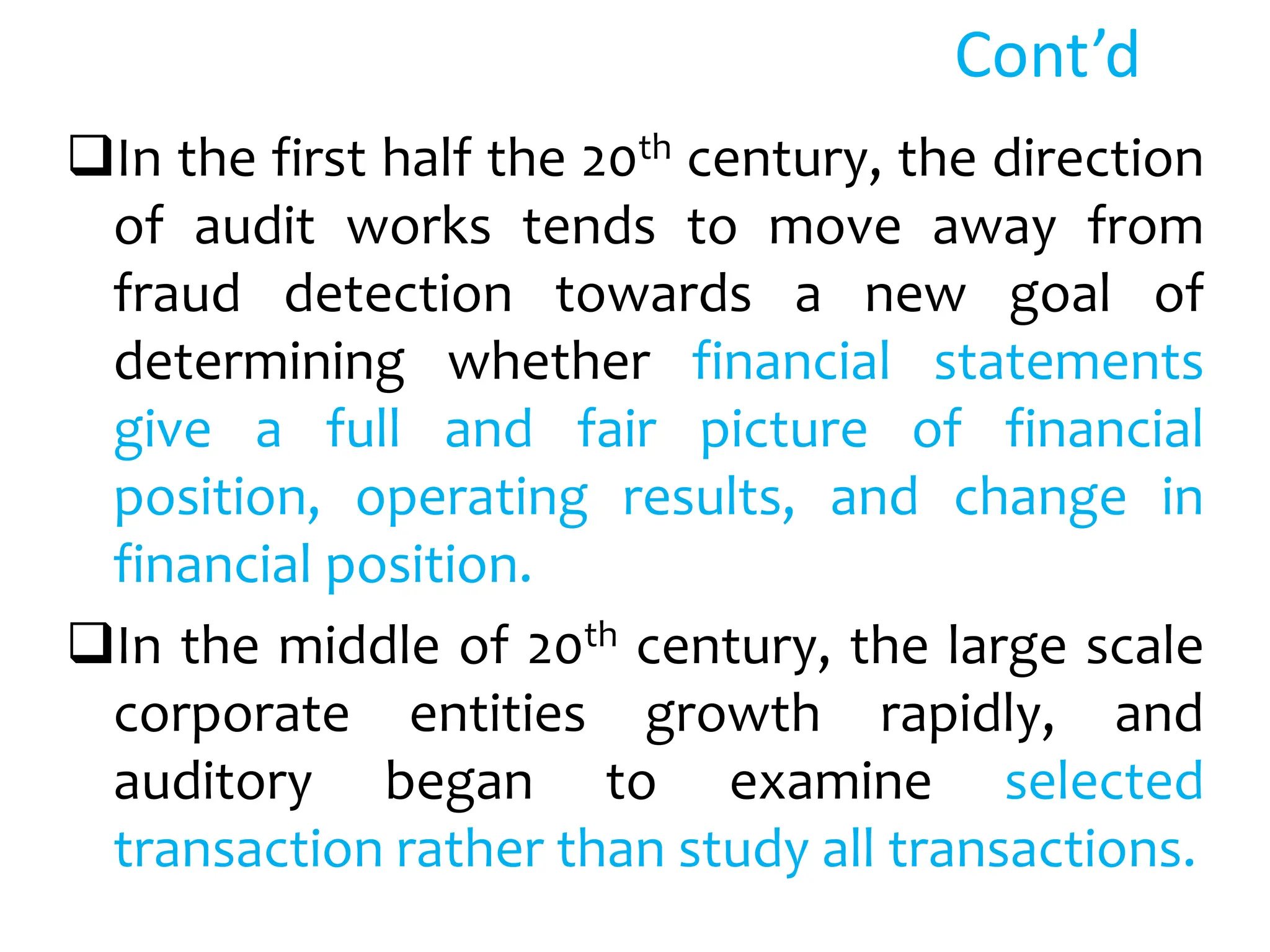 Cont’d
In the first half the 20th century, the direction
of audit works tends to move away from
fraud detection towards a new goal of
determining whether financial statements
give a full and fair picture of financial
position, operating results, and change in
financial position.
In the middle of 20th century, the large scale
corporate entities growth rapidly, and
auditory began to examine selected
transaction rather than study all transactions.
 