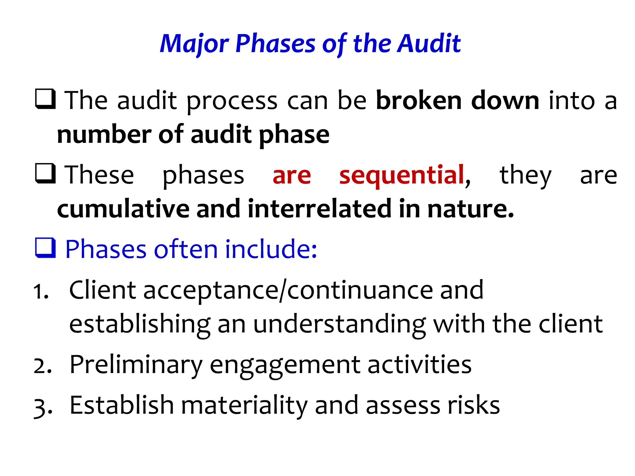 Major Phases of the Audit
 The audit process can be broken down into a
number of audit phase
 These phases are sequential, they are
cumulative and interrelated in nature.
 Phases often include:
1. Client acceptance/continuance and
establishing an understanding with the client
2. Preliminary engagement activities
3. Establish materiality and assess risks
 