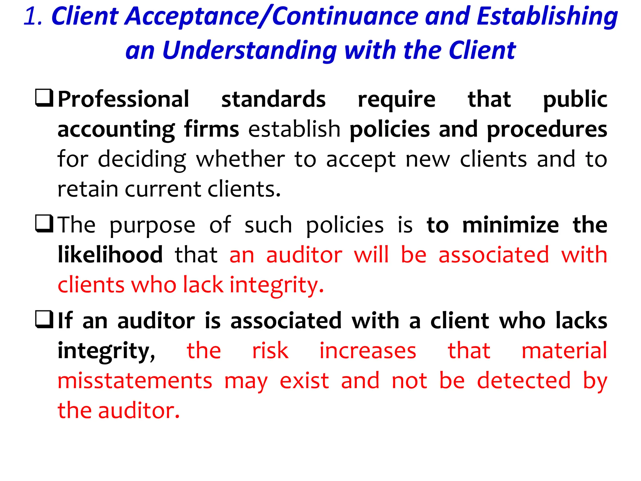 1. Client Acceptance/Continuance and Establishing
an Understanding with the Client
Professional standards require that public
accounting firms establish policies and procedures
for deciding whether to accept new clients and to
retain current clients.
The purpose of such policies is to minimize the
likelihood that an auditor will be associated with
clients who lack integrity.
If an auditor is associated with a client who lacks
integrity, the risk increases that material
misstatements may exist and not be detected by
the auditor.
 